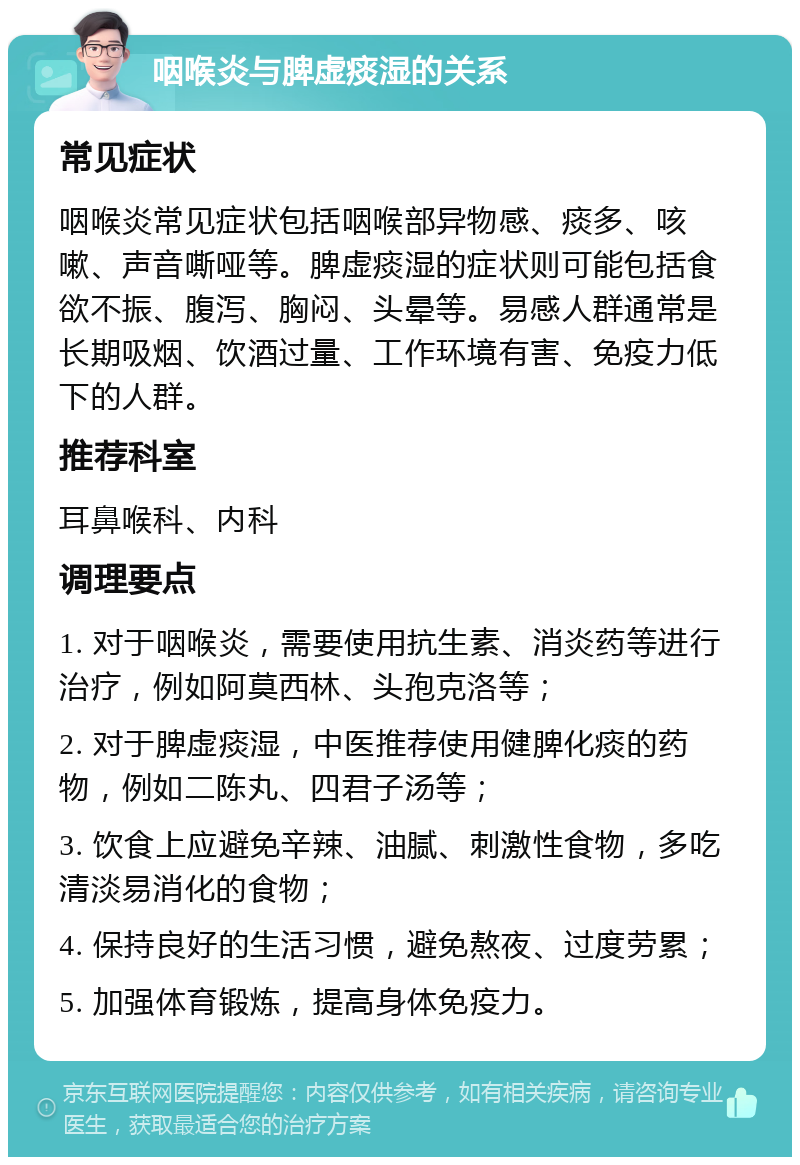 咽喉炎与脾虚痰湿的关系 常见症状 咽喉炎常见症状包括咽喉部异物感、痰多、咳嗽、声音嘶哑等。脾虚痰湿的症状则可能包括食欲不振、腹泻、胸闷、头晕等。易感人群通常是长期吸烟、饮酒过量、工作环境有害、免疫力低下的人群。 推荐科室 耳鼻喉科、内科 调理要点 1. 对于咽喉炎，需要使用抗生素、消炎药等进行治疗，例如阿莫西林、头孢克洛等； 2. 对于脾虚痰湿，中医推荐使用健脾化痰的药物，例如二陈丸、四君子汤等； 3. 饮食上应避免辛辣、油腻、刺激性食物，多吃清淡易消化的食物； 4. 保持良好的生活习惯，避免熬夜、过度劳累； 5. 加强体育锻炼，提高身体免疫力。