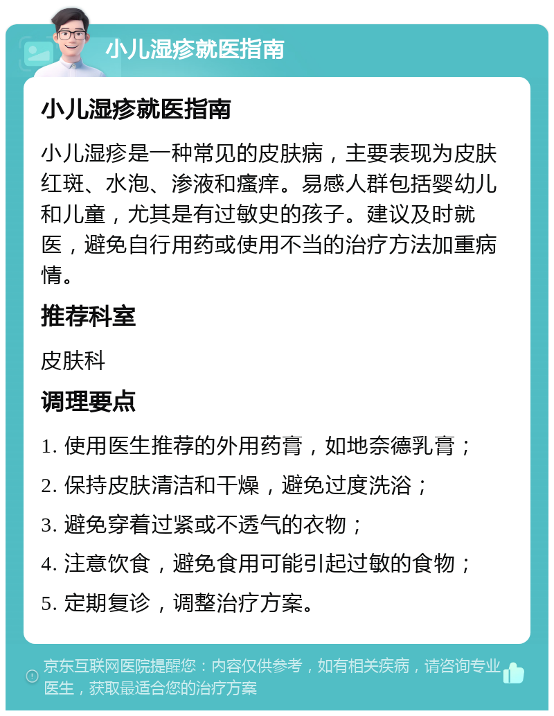 小儿湿疹就医指南 小儿湿疹就医指南 小儿湿疹是一种常见的皮肤病，主要表现为皮肤红斑、水泡、渗液和瘙痒。易感人群包括婴幼儿和儿童，尤其是有过敏史的孩子。建议及时就医，避免自行用药或使用不当的治疗方法加重病情。 推荐科室 皮肤科 调理要点 1. 使用医生推荐的外用药膏，如地奈德乳膏； 2. 保持皮肤清洁和干燥，避免过度洗浴； 3. 避免穿着过紧或不透气的衣物； 4. 注意饮食，避免食用可能引起过敏的食物； 5. 定期复诊，调整治疗方案。