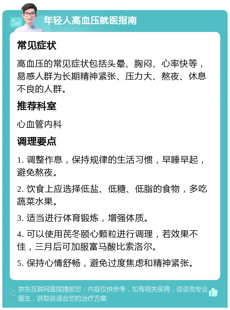 年轻人高血压就医指南 常见症状 高血压的常见症状包括头晕、胸闷、心率快等，易感人群为长期精神紧张、压力大、熬夜、休息不良的人群。 推荐科室 心血管内科 调理要点 1. 调整作息，保持规律的生活习惯，早睡早起，避免熬夜。 2. 饮食上应选择低盐、低糖、低脂的食物，多吃蔬菜水果。 3. 适当进行体育锻炼，增强体质。 4. 可以使用芪冬颐心颗粒进行调理，若效果不佳，三月后可加服富马酸比索洛尔。 5. 保持心情舒畅，避免过度焦虑和精神紧张。