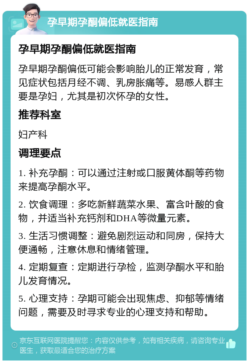 孕早期孕酮偏低就医指南 孕早期孕酮偏低就医指南 孕早期孕酮偏低可能会影响胎儿的正常发育，常见症状包括月经不调、乳房胀痛等。易感人群主要是孕妇，尤其是初次怀孕的女性。 推荐科室 妇产科 调理要点 1. 补充孕酮：可以通过注射或口服黄体酮等药物来提高孕酮水平。 2. 饮食调理：多吃新鲜蔬菜水果、富含叶酸的食物，并适当补充钙剂和DHA等微量元素。 3. 生活习惯调整：避免剧烈运动和同房，保持大便通畅，注意休息和情绪管理。 4. 定期复查：定期进行孕检，监测孕酮水平和胎儿发育情况。 5. 心理支持：孕期可能会出现焦虑、抑郁等情绪问题，需要及时寻求专业的心理支持和帮助。