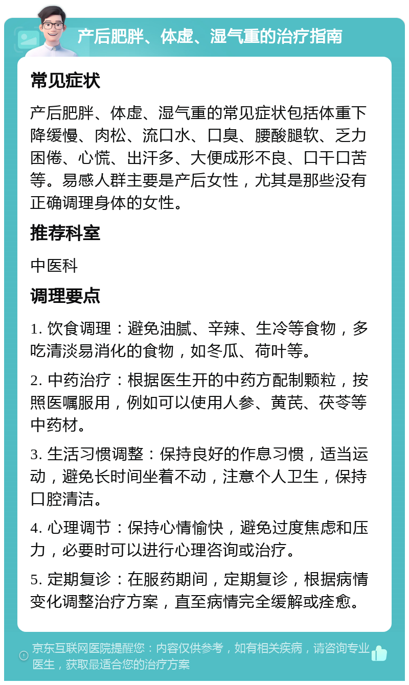 产后肥胖、体虚、湿气重的治疗指南 常见症状 产后肥胖、体虚、湿气重的常见症状包括体重下降缓慢、肉松、流口水、口臭、腰酸腿软、乏力困倦、心慌、出汗多、大便成形不良、口干口苦等。易感人群主要是产后女性，尤其是那些没有正确调理身体的女性。 推荐科室 中医科 调理要点 1. 饮食调理：避免油腻、辛辣、生冷等食物，多吃清淡易消化的食物，如冬瓜、荷叶等。 2. 中药治疗：根据医生开的中药方配制颗粒，按照医嘱服用，例如可以使用人参、黄芪、茯苓等中药材。 3. 生活习惯调整：保持良好的作息习惯，适当运动，避免长时间坐着不动，注意个人卫生，保持口腔清洁。 4. 心理调节：保持心情愉快，避免过度焦虑和压力，必要时可以进行心理咨询或治疗。 5. 定期复诊：在服药期间，定期复诊，根据病情变化调整治疗方案，直至病情完全缓解或痊愈。