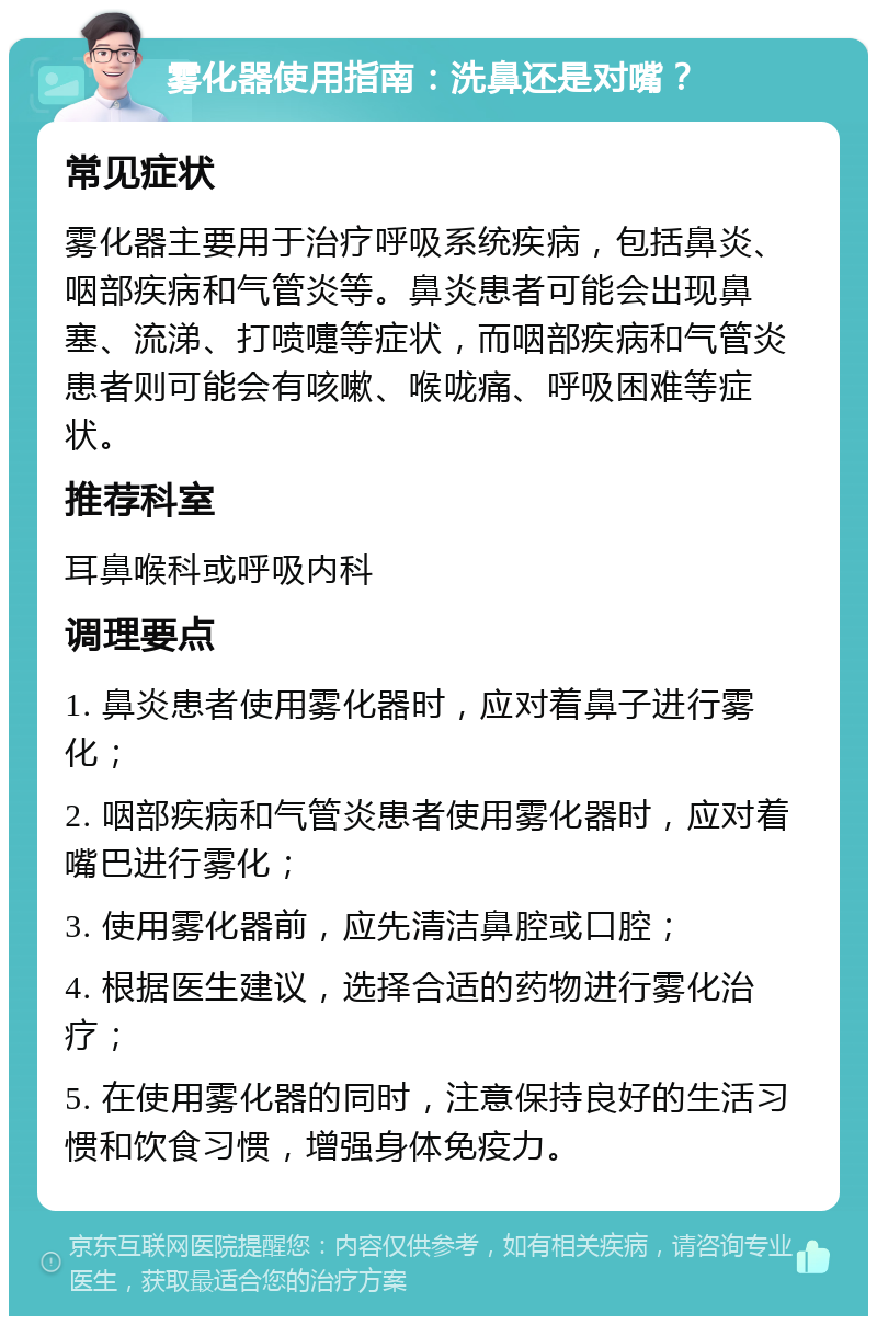 雾化器使用指南：洗鼻还是对嘴？ 常见症状 雾化器主要用于治疗呼吸系统疾病，包括鼻炎、咽部疾病和气管炎等。鼻炎患者可能会出现鼻塞、流涕、打喷嚏等症状，而咽部疾病和气管炎患者则可能会有咳嗽、喉咙痛、呼吸困难等症状。 推荐科室 耳鼻喉科或呼吸内科 调理要点 1. 鼻炎患者使用雾化器时，应对着鼻子进行雾化； 2. 咽部疾病和气管炎患者使用雾化器时，应对着嘴巴进行雾化； 3. 使用雾化器前，应先清洁鼻腔或口腔； 4. 根据医生建议，选择合适的药物进行雾化治疗； 5. 在使用雾化器的同时，注意保持良好的生活习惯和饮食习惯，增强身体免疫力。