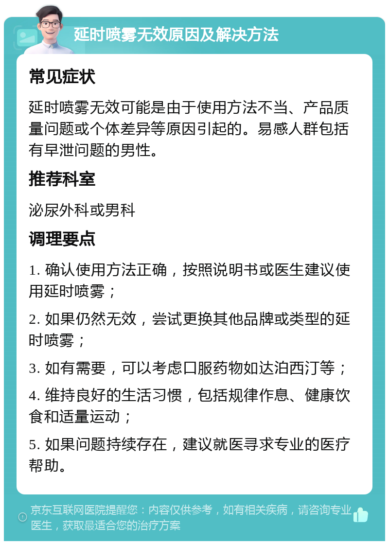 延时喷雾无效原因及解决方法 常见症状 延时喷雾无效可能是由于使用方法不当、产品质量问题或个体差异等原因引起的。易感人群包括有早泄问题的男性。 推荐科室 泌尿外科或男科 调理要点 1. 确认使用方法正确，按照说明书或医生建议使用延时喷雾； 2. 如果仍然无效，尝试更换其他品牌或类型的延时喷雾； 3. 如有需要，可以考虑口服药物如达泊西汀等； 4. 维持良好的生活习惯，包括规律作息、健康饮食和适量运动； 5. 如果问题持续存在，建议就医寻求专业的医疗帮助。