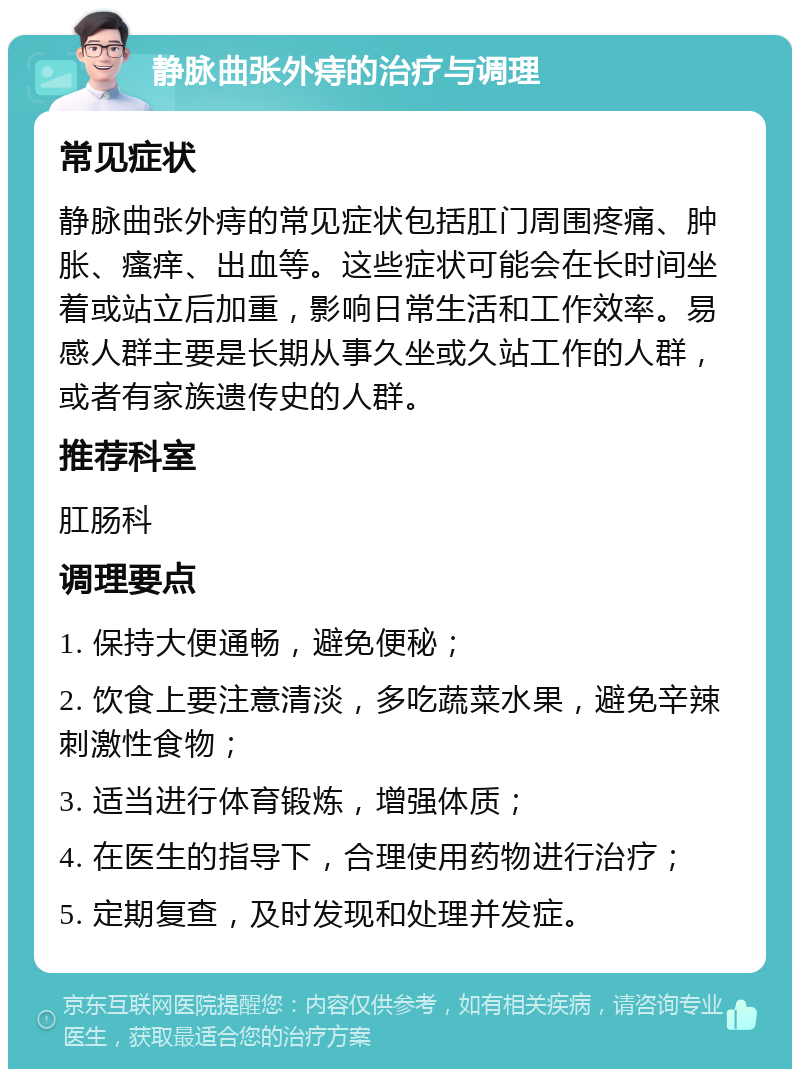 静脉曲张外痔的治疗与调理 常见症状 静脉曲张外痔的常见症状包括肛门周围疼痛、肿胀、瘙痒、出血等。这些症状可能会在长时间坐着或站立后加重，影响日常生活和工作效率。易感人群主要是长期从事久坐或久站工作的人群，或者有家族遗传史的人群。 推荐科室 肛肠科 调理要点 1. 保持大便通畅，避免便秘； 2. 饮食上要注意清淡，多吃蔬菜水果，避免辛辣刺激性食物； 3. 适当进行体育锻炼，增强体质； 4. 在医生的指导下，合理使用药物进行治疗； 5. 定期复查，及时发现和处理并发症。