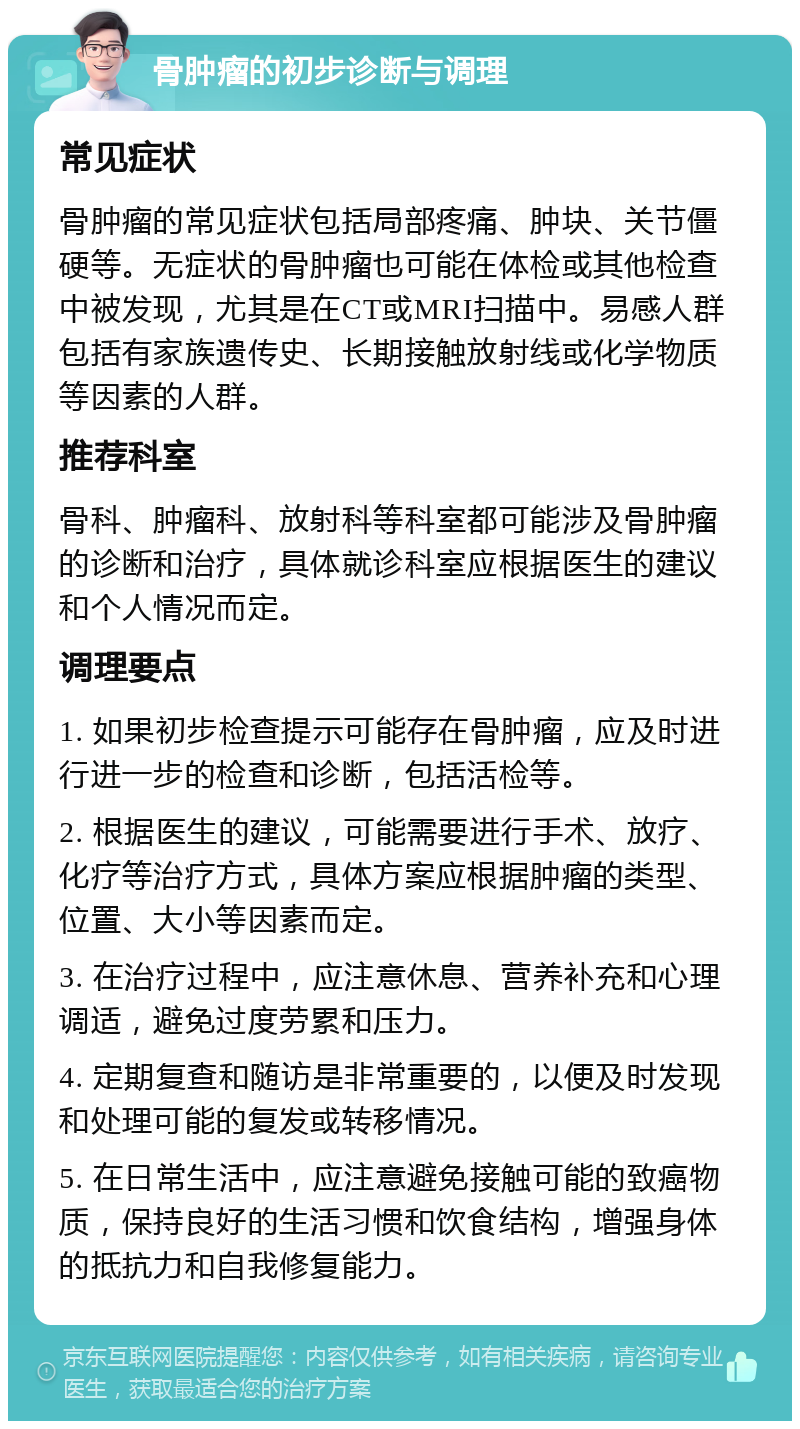 骨肿瘤的初步诊断与调理 常见症状 骨肿瘤的常见症状包括局部疼痛、肿块、关节僵硬等。无症状的骨肿瘤也可能在体检或其他检查中被发现，尤其是在CT或MRI扫描中。易感人群包括有家族遗传史、长期接触放射线或化学物质等因素的人群。 推荐科室 骨科、肿瘤科、放射科等科室都可能涉及骨肿瘤的诊断和治疗，具体就诊科室应根据医生的建议和个人情况而定。 调理要点 1. 如果初步检查提示可能存在骨肿瘤，应及时进行进一步的检查和诊断，包括活检等。 2. 根据医生的建议，可能需要进行手术、放疗、化疗等治疗方式，具体方案应根据肿瘤的类型、位置、大小等因素而定。 3. 在治疗过程中，应注意休息、营养补充和心理调适，避免过度劳累和压力。 4. 定期复查和随访是非常重要的，以便及时发现和处理可能的复发或转移情况。 5. 在日常生活中，应注意避免接触可能的致癌物质，保持良好的生活习惯和饮食结构，增强身体的抵抗力和自我修复能力。