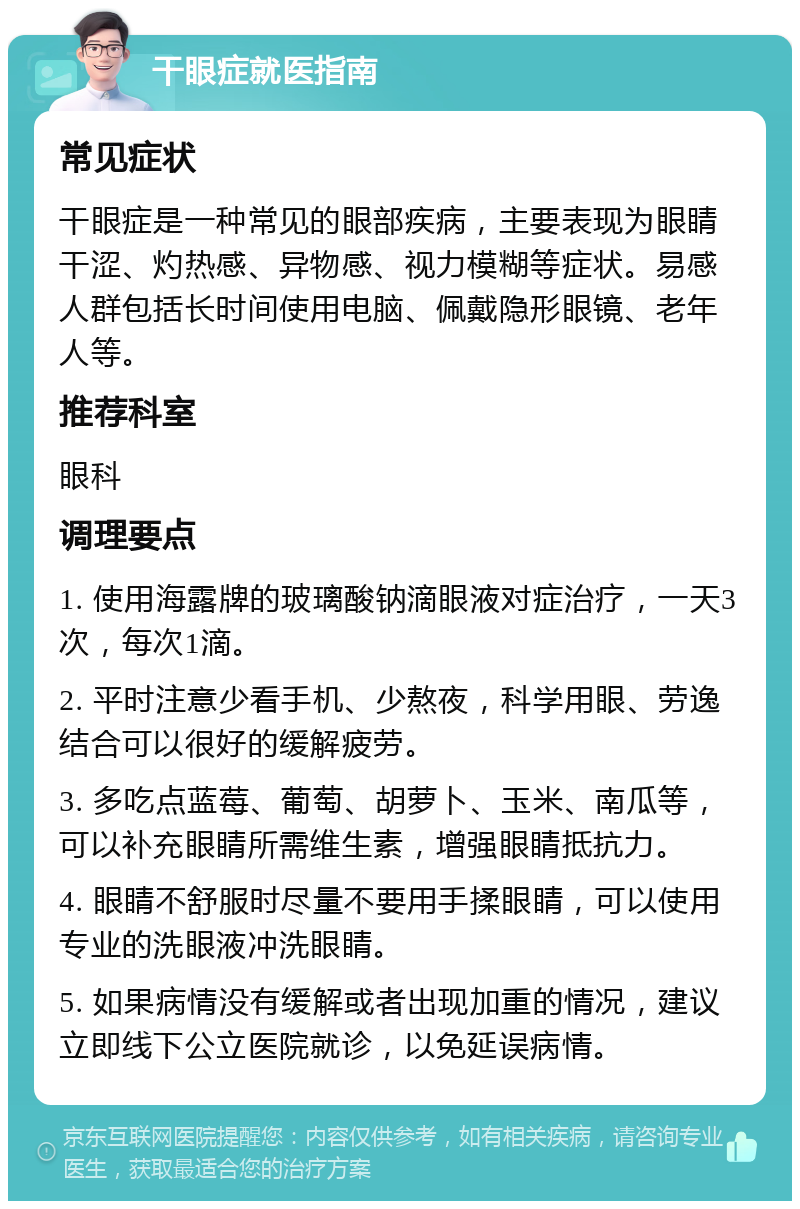 干眼症就医指南 常见症状 干眼症是一种常见的眼部疾病，主要表现为眼睛干涩、灼热感、异物感、视力模糊等症状。易感人群包括长时间使用电脑、佩戴隐形眼镜、老年人等。 推荐科室 眼科 调理要点 1. 使用海露牌的玻璃酸钠滴眼液对症治疗，一天3次，每次1滴。 2. 平时注意少看手机、少熬夜，科学用眼、劳逸结合可以很好的缓解疲劳。 3. 多吃点蓝莓、葡萄、胡萝卜、玉米、南瓜等，可以补充眼睛所需维生素，增强眼睛抵抗力。 4. 眼睛不舒服时尽量不要用手揉眼睛，可以使用专业的洗眼液冲洗眼睛。 5. 如果病情没有缓解或者出现加重的情况，建议立即线下公立医院就诊，以免延误病情。