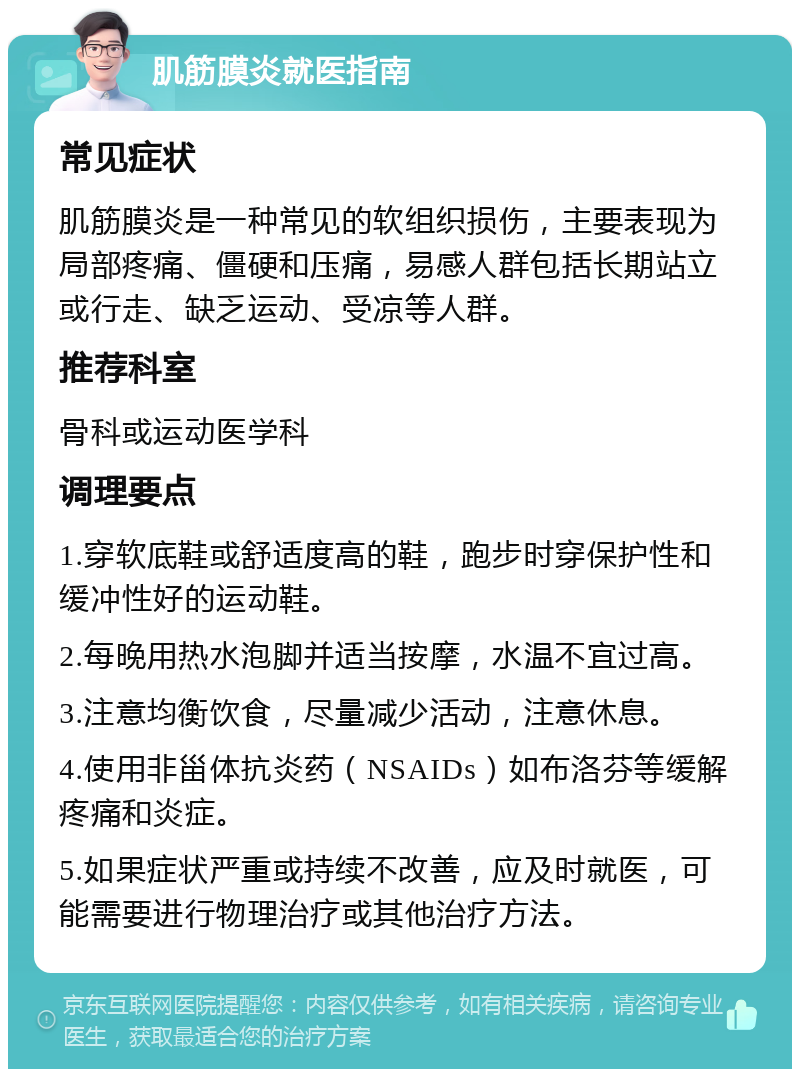 肌筋膜炎就医指南 常见症状 肌筋膜炎是一种常见的软组织损伤，主要表现为局部疼痛、僵硬和压痛，易感人群包括长期站立或行走、缺乏运动、受凉等人群。 推荐科室 骨科或运动医学科 调理要点 1.穿软底鞋或舒适度高的鞋，跑步时穿保护性和缓冲性好的运动鞋。 2.每晚用热水泡脚并适当按摩，水温不宜过高。 3.注意均衡饮食，尽量减少活动，注意休息。 4.使用非甾体抗炎药（NSAIDs）如布洛芬等缓解疼痛和炎症。 5.如果症状严重或持续不改善，应及时就医，可能需要进行物理治疗或其他治疗方法。