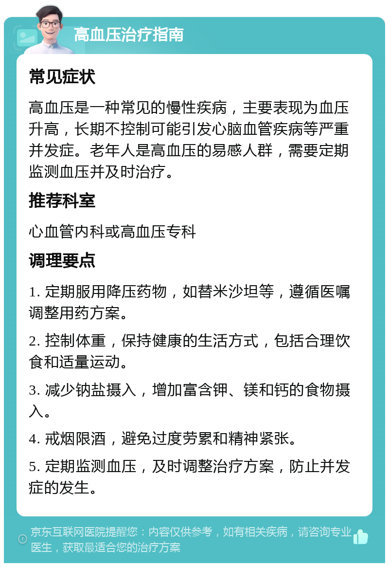 高血压治疗指南 常见症状 高血压是一种常见的慢性疾病，主要表现为血压升高，长期不控制可能引发心脑血管疾病等严重并发症。老年人是高血压的易感人群，需要定期监测血压并及时治疗。 推荐科室 心血管内科或高血压专科 调理要点 1. 定期服用降压药物，如替米沙坦等，遵循医嘱调整用药方案。 2. 控制体重，保持健康的生活方式，包括合理饮食和适量运动。 3. 减少钠盐摄入，增加富含钾、镁和钙的食物摄入。 4. 戒烟限酒，避免过度劳累和精神紧张。 5. 定期监测血压，及时调整治疗方案，防止并发症的发生。