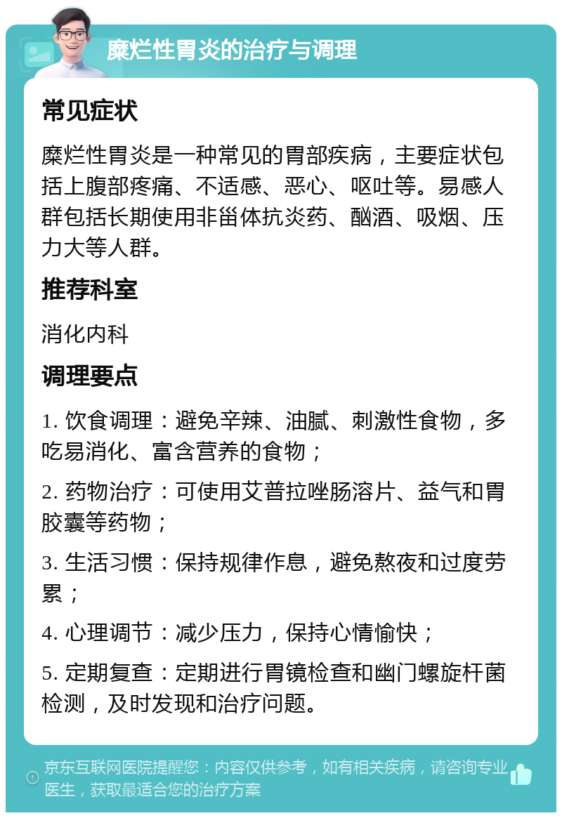 糜烂性胃炎的治疗与调理 常见症状 糜烂性胃炎是一种常见的胃部疾病，主要症状包括上腹部疼痛、不适感、恶心、呕吐等。易感人群包括长期使用非甾体抗炎药、酗酒、吸烟、压力大等人群。 推荐科室 消化内科 调理要点 1. 饮食调理：避免辛辣、油腻、刺激性食物，多吃易消化、富含营养的食物； 2. 药物治疗：可使用艾普拉唑肠溶片、益气和胃胶囊等药物； 3. 生活习惯：保持规律作息，避免熬夜和过度劳累； 4. 心理调节：减少压力，保持心情愉快； 5. 定期复查：定期进行胃镜检查和幽门螺旋杆菌检测，及时发现和治疗问题。