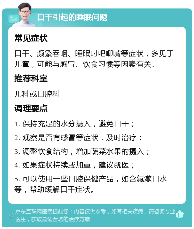 口干引起的睡眠问题 常见症状 口干、频繁吞咽、睡眠时吧唧嘴等症状，多见于儿童，可能与感冒、饮食习惯等因素有关。 推荐科室 儿科或口腔科 调理要点 1. 保持充足的水分摄入，避免口干； 2. 观察是否有感冒等症状，及时治疗； 3. 调整饮食结构，增加蔬菜水果的摄入； 4. 如果症状持续或加重，建议就医； 5. 可以使用一些口腔保健产品，如含氟漱口水等，帮助缓解口干症状。