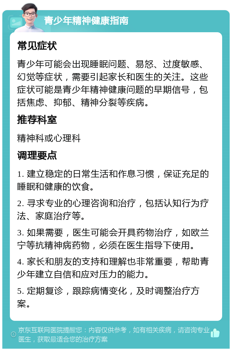 青少年精神健康指南 常见症状 青少年可能会出现睡眠问题、易怒、过度敏感、幻觉等症状，需要引起家长和医生的关注。这些症状可能是青少年精神健康问题的早期信号，包括焦虑、抑郁、精神分裂等疾病。 推荐科室 精神科或心理科 调理要点 1. 建立稳定的日常生活和作息习惯，保证充足的睡眠和健康的饮食。 2. 寻求专业的心理咨询和治疗，包括认知行为疗法、家庭治疗等。 3. 如果需要，医生可能会开具药物治疗，如欧兰宁等抗精神病药物，必须在医生指导下使用。 4. 家长和朋友的支持和理解也非常重要，帮助青少年建立自信和应对压力的能力。 5. 定期复诊，跟踪病情变化，及时调整治疗方案。