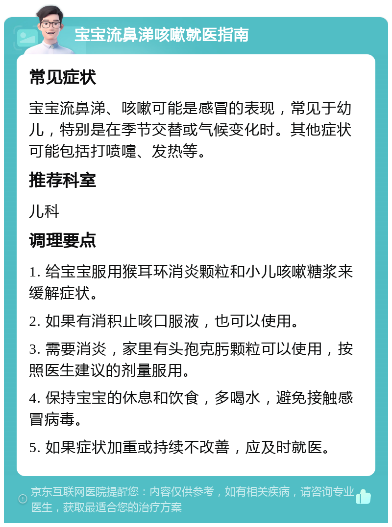 宝宝流鼻涕咳嗽就医指南 常见症状 宝宝流鼻涕、咳嗽可能是感冒的表现，常见于幼儿，特别是在季节交替或气候变化时。其他症状可能包括打喷嚏、发热等。 推荐科室 儿科 调理要点 1. 给宝宝服用猴耳环消炎颗粒和小儿咳嗽糖浆来缓解症状。 2. 如果有消积止咳口服液，也可以使用。 3. 需要消炎，家里有头孢克肟颗粒可以使用，按照医生建议的剂量服用。 4. 保持宝宝的休息和饮食，多喝水，避免接触感冒病毒。 5. 如果症状加重或持续不改善，应及时就医。