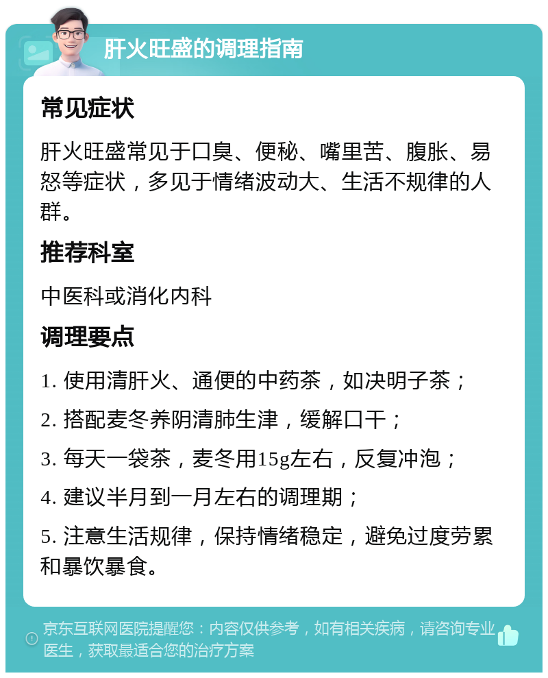 肝火旺盛的调理指南 常见症状 肝火旺盛常见于口臭、便秘、嘴里苦、腹胀、易怒等症状，多见于情绪波动大、生活不规律的人群。 推荐科室 中医科或消化内科 调理要点 1. 使用清肝火、通便的中药茶，如决明子茶； 2. 搭配麦冬养阴清肺生津，缓解口干； 3. 每天一袋茶，麦冬用15g左右，反复冲泡； 4. 建议半月到一月左右的调理期； 5. 注意生活规律，保持情绪稳定，避免过度劳累和暴饮暴食。