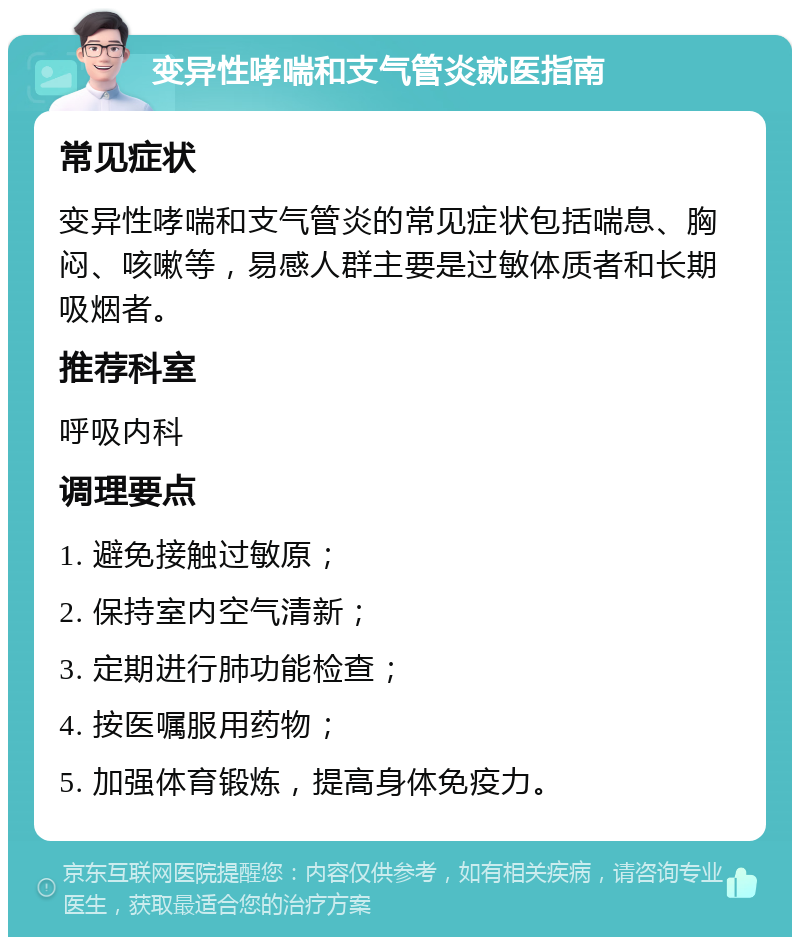 变异性哮喘和支气管炎就医指南 常见症状 变异性哮喘和支气管炎的常见症状包括喘息、胸闷、咳嗽等，易感人群主要是过敏体质者和长期吸烟者。 推荐科室 呼吸内科 调理要点 1. 避免接触过敏原； 2. 保持室内空气清新； 3. 定期进行肺功能检查； 4. 按医嘱服用药物； 5. 加强体育锻炼，提高身体免疫力。