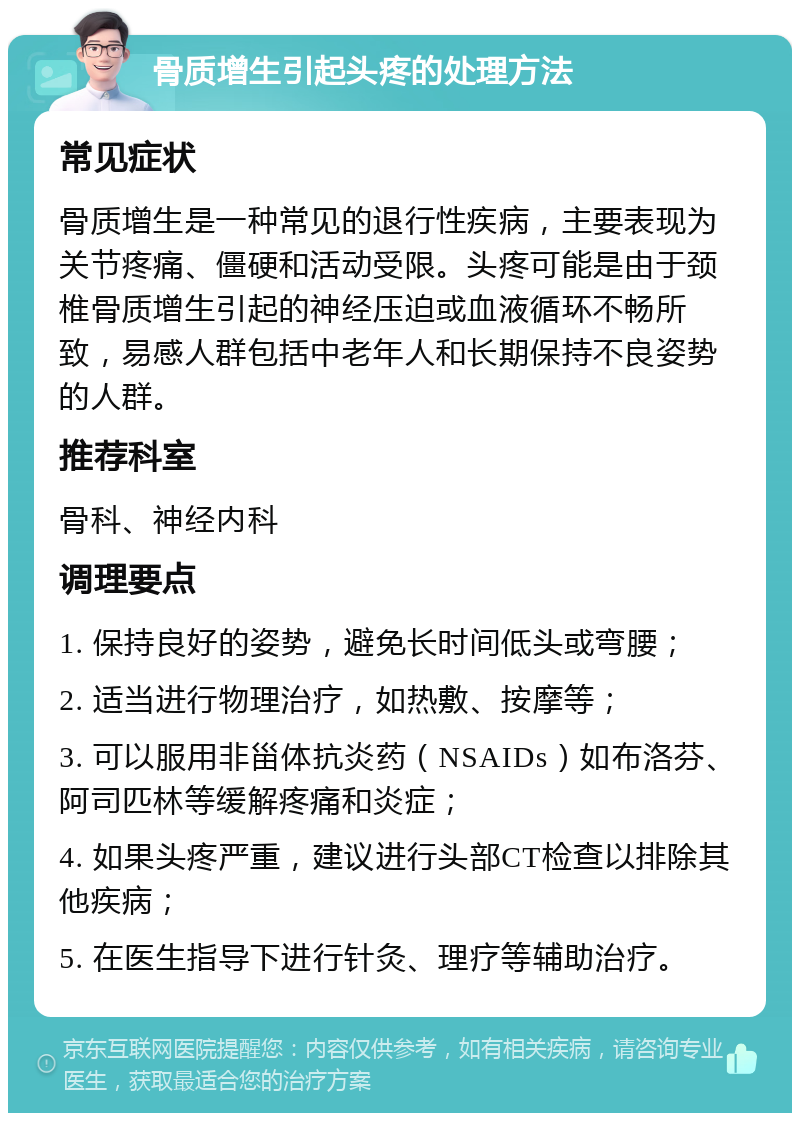 骨质增生引起头疼的处理方法 常见症状 骨质增生是一种常见的退行性疾病，主要表现为关节疼痛、僵硬和活动受限。头疼可能是由于颈椎骨质增生引起的神经压迫或血液循环不畅所致，易感人群包括中老年人和长期保持不良姿势的人群。 推荐科室 骨科、神经内科 调理要点 1. 保持良好的姿势，避免长时间低头或弯腰； 2. 适当进行物理治疗，如热敷、按摩等； 3. 可以服用非甾体抗炎药（NSAIDs）如布洛芬、阿司匹林等缓解疼痛和炎症； 4. 如果头疼严重，建议进行头部CT检查以排除其他疾病； 5. 在医生指导下进行针灸、理疗等辅助治疗。