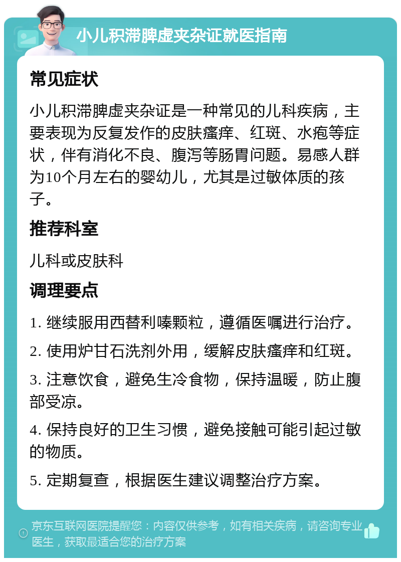 小儿积滞脾虚夹杂证就医指南 常见症状 小儿积滞脾虚夹杂证是一种常见的儿科疾病，主要表现为反复发作的皮肤瘙痒、红斑、水疱等症状，伴有消化不良、腹泻等肠胃问题。易感人群为10个月左右的婴幼儿，尤其是过敏体质的孩子。 推荐科室 儿科或皮肤科 调理要点 1. 继续服用西替利嗪颗粒，遵循医嘱进行治疗。 2. 使用炉甘石洗剂外用，缓解皮肤瘙痒和红斑。 3. 注意饮食，避免生冷食物，保持温暖，防止腹部受凉。 4. 保持良好的卫生习惯，避免接触可能引起过敏的物质。 5. 定期复查，根据医生建议调整治疗方案。