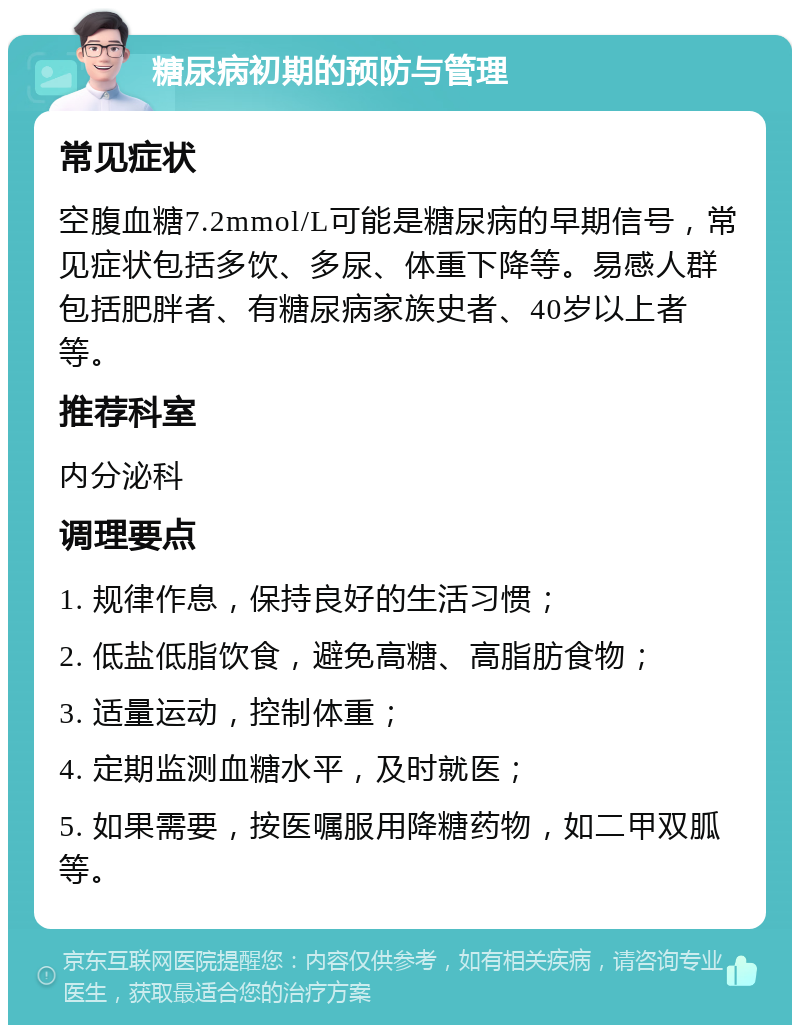 糖尿病初期的预防与管理 常见症状 空腹血糖7.2mmol/L可能是糖尿病的早期信号，常见症状包括多饮、多尿、体重下降等。易感人群包括肥胖者、有糖尿病家族史者、40岁以上者等。 推荐科室 内分泌科 调理要点 1. 规律作息，保持良好的生活习惯； 2. 低盐低脂饮食，避免高糖、高脂肪食物； 3. 适量运动，控制体重； 4. 定期监测血糖水平，及时就医； 5. 如果需要，按医嘱服用降糖药物，如二甲双胍等。