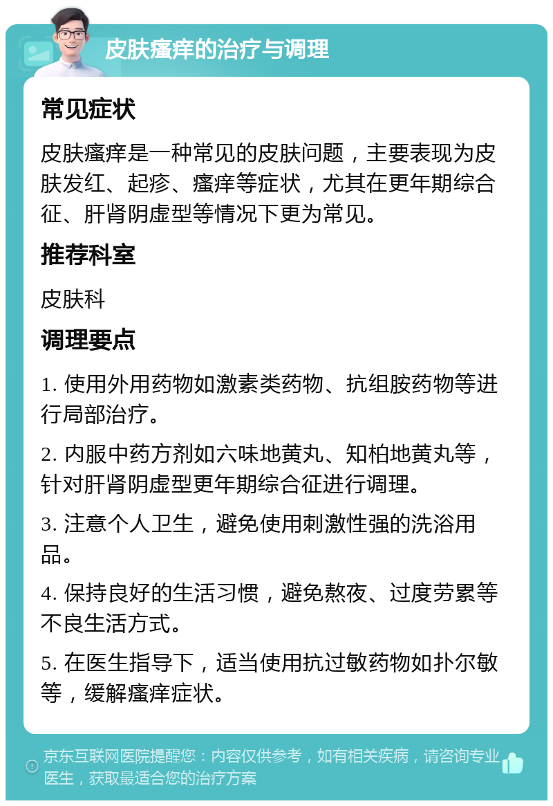 皮肤瘙痒的治疗与调理 常见症状 皮肤瘙痒是一种常见的皮肤问题，主要表现为皮肤发红、起疹、瘙痒等症状，尤其在更年期综合征、肝肾阴虚型等情况下更为常见。 推荐科室 皮肤科 调理要点 1. 使用外用药物如激素类药物、抗组胺药物等进行局部治疗。 2. 内服中药方剂如六味地黄丸、知柏地黄丸等，针对肝肾阴虚型更年期综合征进行调理。 3. 注意个人卫生，避免使用刺激性强的洗浴用品。 4. 保持良好的生活习惯，避免熬夜、过度劳累等不良生活方式。 5. 在医生指导下，适当使用抗过敏药物如扑尔敏等，缓解瘙痒症状。