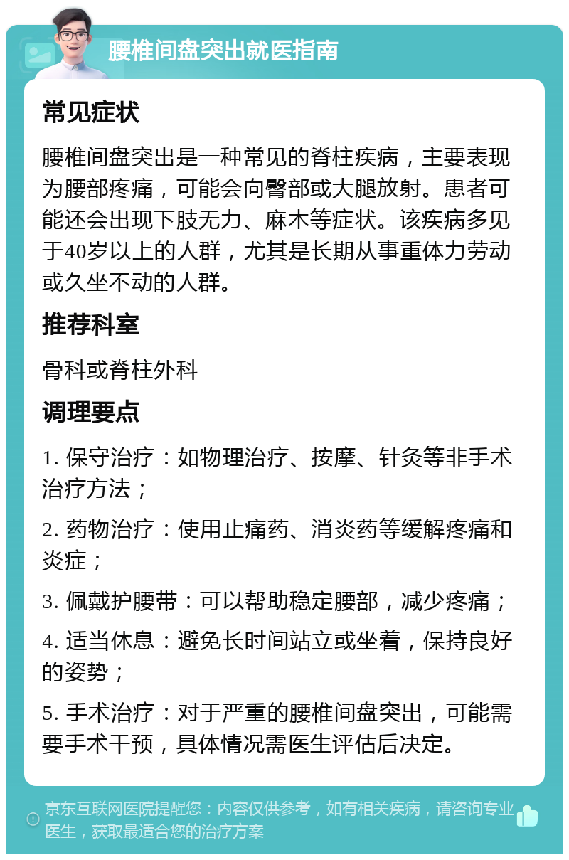 腰椎间盘突出就医指南 常见症状 腰椎间盘突出是一种常见的脊柱疾病，主要表现为腰部疼痛，可能会向臀部或大腿放射。患者可能还会出现下肢无力、麻木等症状。该疾病多见于40岁以上的人群，尤其是长期从事重体力劳动或久坐不动的人群。 推荐科室 骨科或脊柱外科 调理要点 1. 保守治疗：如物理治疗、按摩、针灸等非手术治疗方法； 2. 药物治疗：使用止痛药、消炎药等缓解疼痛和炎症； 3. 佩戴护腰带：可以帮助稳定腰部，减少疼痛； 4. 适当休息：避免长时间站立或坐着，保持良好的姿势； 5. 手术治疗：对于严重的腰椎间盘突出，可能需要手术干预，具体情况需医生评估后决定。