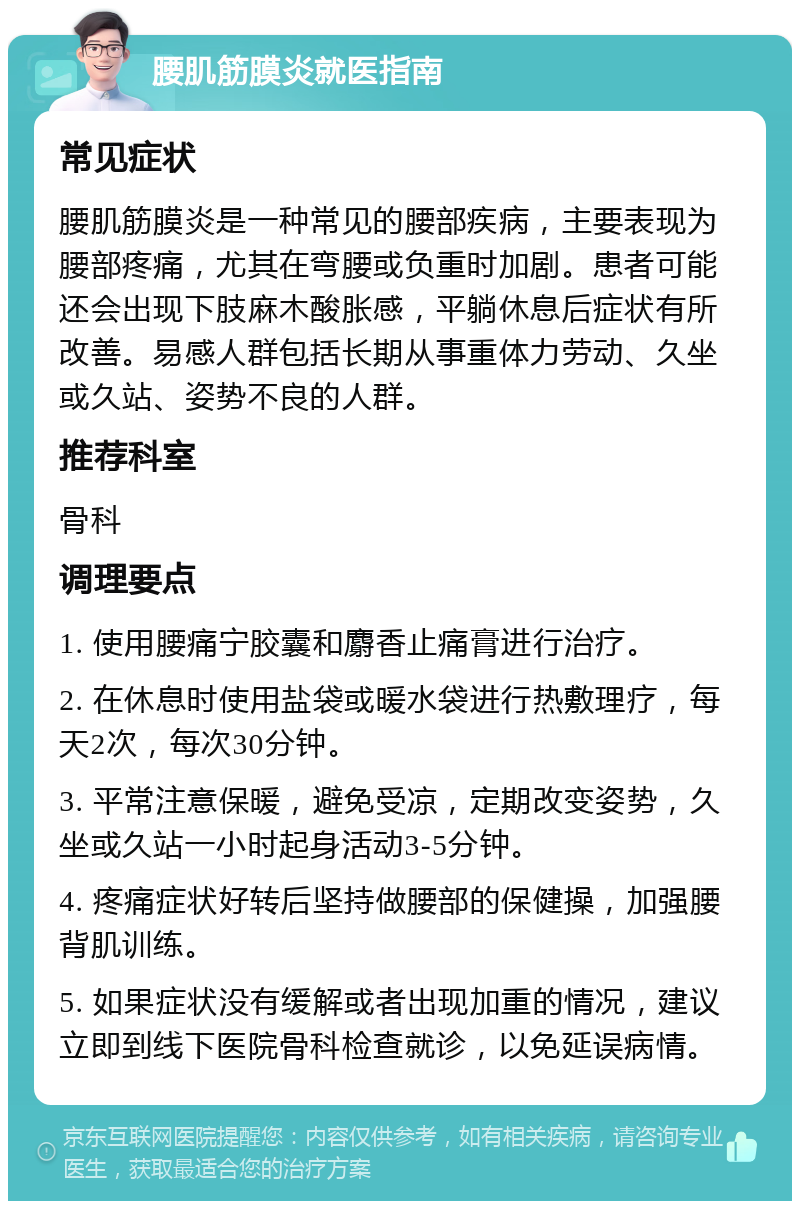 腰肌筋膜炎就医指南 常见症状 腰肌筋膜炎是一种常见的腰部疾病，主要表现为腰部疼痛，尤其在弯腰或负重时加剧。患者可能还会出现下肢麻木酸胀感，平躺休息后症状有所改善。易感人群包括长期从事重体力劳动、久坐或久站、姿势不良的人群。 推荐科室 骨科 调理要点 1. 使用腰痛宁胶囊和麝香止痛膏进行治疗。 2. 在休息时使用盐袋或暖水袋进行热敷理疗，每天2次，每次30分钟。 3. 平常注意保暖，避免受凉，定期改变姿势，久坐或久站一小时起身活动3-5分钟。 4. 疼痛症状好转后坚持做腰部的保健操，加强腰背肌训练。 5. 如果症状没有缓解或者出现加重的情况，建议立即到线下医院骨科检查就诊，以免延误病情。