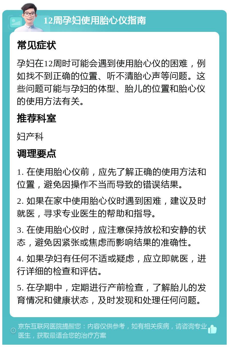 12周孕妇使用胎心仪指南 常见症状 孕妇在12周时可能会遇到使用胎心仪的困难，例如找不到正确的位置、听不清胎心声等问题。这些问题可能与孕妇的体型、胎儿的位置和胎心仪的使用方法有关。 推荐科室 妇产科 调理要点 1. 在使用胎心仪前，应先了解正确的使用方法和位置，避免因操作不当而导致的错误结果。 2. 如果在家中使用胎心仪时遇到困难，建议及时就医，寻求专业医生的帮助和指导。 3. 在使用胎心仪时，应注意保持放松和安静的状态，避免因紧张或焦虑而影响结果的准确性。 4. 如果孕妇有任何不适或疑虑，应立即就医，进行详细的检查和评估。 5. 在孕期中，定期进行产前检查，了解胎儿的发育情况和健康状态，及时发现和处理任何问题。