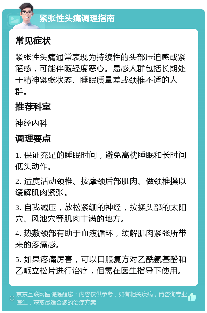 紧张性头痛调理指南 常见症状 紧张性头痛通常表现为持续性的头部压迫感或紧箍感，可能伴随轻度恶心。易感人群包括长期处于精神紧张状态、睡眠质量差或颈椎不适的人群。 推荐科室 神经内科 调理要点 1. 保证充足的睡眠时间，避免高枕睡眠和长时间低头动作。 2. 适度活动颈椎、按摩颈后部肌肉、做颈椎操以缓解肌肉紧张。 3. 自我减压，放松紧绷的神经，按揉头部的太阳穴、风池穴等肌肉丰满的地方。 4. 热敷颈部有助于血液循环，缓解肌肉紧张所带来的疼痛感。 5. 如果疼痛厉害，可以口服复方对乙酰氨基酚和乙哌立松片进行治疗，但需在医生指导下使用。