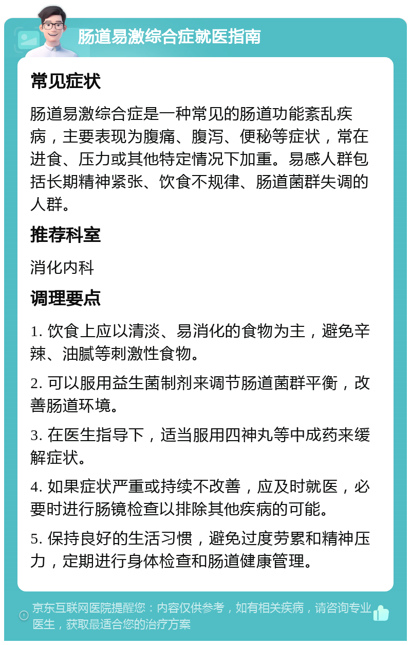 肠道易激综合症就医指南 常见症状 肠道易激综合症是一种常见的肠道功能紊乱疾病，主要表现为腹痛、腹泻、便秘等症状，常在进食、压力或其他特定情况下加重。易感人群包括长期精神紧张、饮食不规律、肠道菌群失调的人群。 推荐科室 消化内科 调理要点 1. 饮食上应以清淡、易消化的食物为主，避免辛辣、油腻等刺激性食物。 2. 可以服用益生菌制剂来调节肠道菌群平衡，改善肠道环境。 3. 在医生指导下，适当服用四神丸等中成药来缓解症状。 4. 如果症状严重或持续不改善，应及时就医，必要时进行肠镜检查以排除其他疾病的可能。 5. 保持良好的生活习惯，避免过度劳累和精神压力，定期进行身体检查和肠道健康管理。