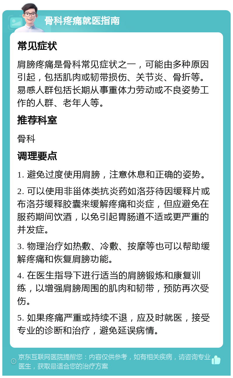 骨科疼痛就医指南 常见症状 肩膀疼痛是骨科常见症状之一，可能由多种原因引起，包括肌肉或韧带损伤、关节炎、骨折等。易感人群包括长期从事重体力劳动或不良姿势工作的人群、老年人等。 推荐科室 骨科 调理要点 1. 避免过度使用肩膀，注意休息和正确的姿势。 2. 可以使用非甾体类抗炎药如洛芬待因缓释片或布洛芬缓释胶囊来缓解疼痛和炎症，但应避免在服药期间饮酒，以免引起胃肠道不适或更严重的并发症。 3. 物理治疗如热敷、冷敷、按摩等也可以帮助缓解疼痛和恢复肩膀功能。 4. 在医生指导下进行适当的肩膀锻炼和康复训练，以增强肩膀周围的肌肉和韧带，预防再次受伤。 5. 如果疼痛严重或持续不退，应及时就医，接受专业的诊断和治疗，避免延误病情。