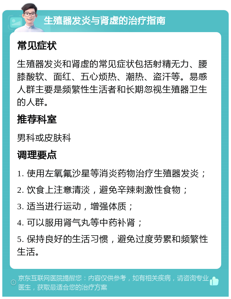 生殖器发炎与肾虚的治疗指南 常见症状 生殖器发炎和肾虚的常见症状包括射精无力、腰膝酸软、面红、五心烦热、潮热、盗汗等。易感人群主要是频繁性生活者和长期忽视生殖器卫生的人群。 推荐科室 男科或皮肤科 调理要点 1. 使用左氧氟沙星等消炎药物治疗生殖器发炎； 2. 饮食上注意清淡，避免辛辣刺激性食物； 3. 适当进行运动，增强体质； 4. 可以服用肾气丸等中药补肾； 5. 保持良好的生活习惯，避免过度劳累和频繁性生活。