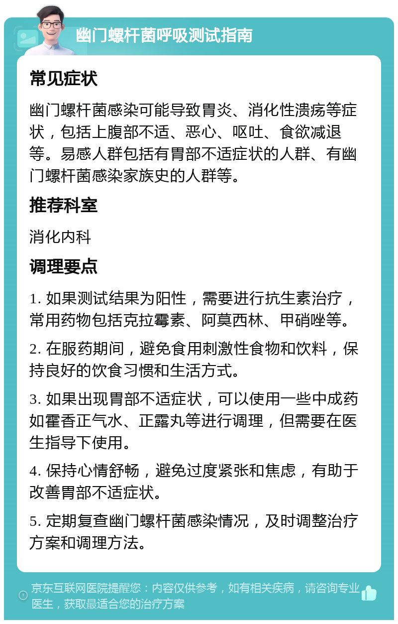 幽门螺杆菌呼吸测试指南 常见症状 幽门螺杆菌感染可能导致胃炎、消化性溃疡等症状，包括上腹部不适、恶心、呕吐、食欲减退等。易感人群包括有胃部不适症状的人群、有幽门螺杆菌感染家族史的人群等。 推荐科室 消化内科 调理要点 1. 如果测试结果为阳性，需要进行抗生素治疗，常用药物包括克拉霉素、阿莫西林、甲硝唑等。 2. 在服药期间，避免食用刺激性食物和饮料，保持良好的饮食习惯和生活方式。 3. 如果出现胃部不适症状，可以使用一些中成药如霍香正气水、正露丸等进行调理，但需要在医生指导下使用。 4. 保持心情舒畅，避免过度紧张和焦虑，有助于改善胃部不适症状。 5. 定期复查幽门螺杆菌感染情况，及时调整治疗方案和调理方法。