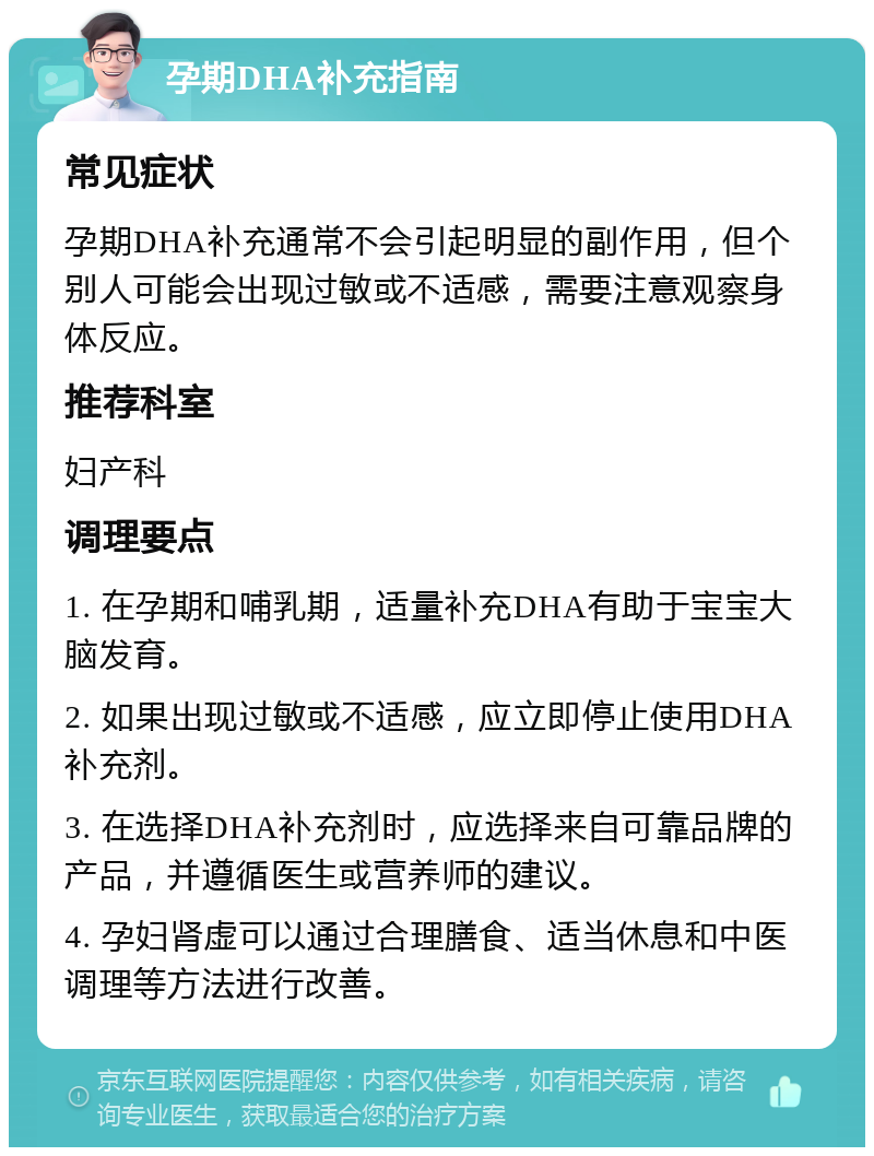 孕期DHA补充指南 常见症状 孕期DHA补充通常不会引起明显的副作用，但个别人可能会出现过敏或不适感，需要注意观察身体反应。 推荐科室 妇产科 调理要点 1. 在孕期和哺乳期，适量补充DHA有助于宝宝大脑发育。 2. 如果出现过敏或不适感，应立即停止使用DHA补充剂。 3. 在选择DHA补充剂时，应选择来自可靠品牌的产品，并遵循医生或营养师的建议。 4. 孕妇肾虚可以通过合理膳食、适当休息和中医调理等方法进行改善。