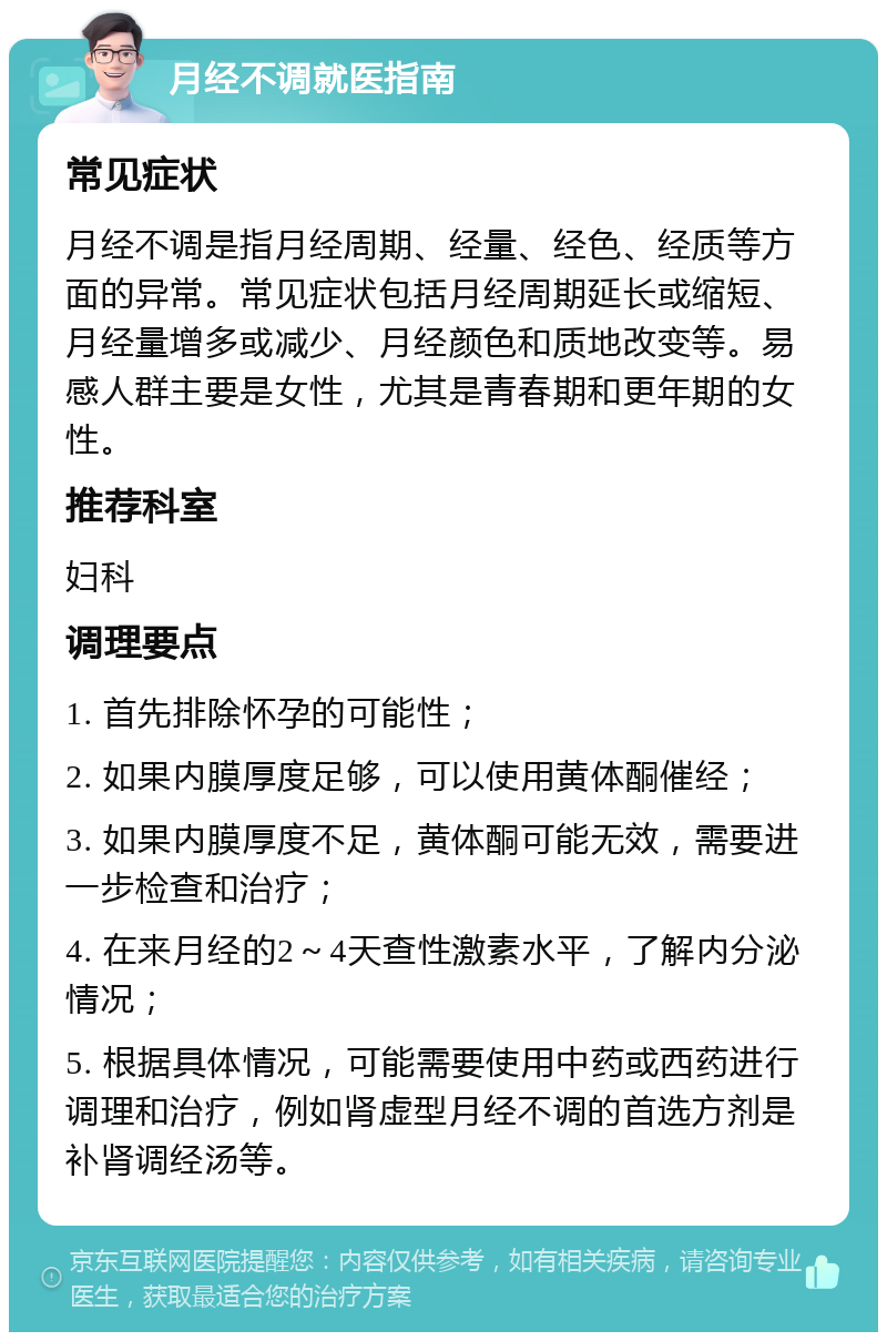 月经不调就医指南 常见症状 月经不调是指月经周期、经量、经色、经质等方面的异常。常见症状包括月经周期延长或缩短、月经量增多或减少、月经颜色和质地改变等。易感人群主要是女性，尤其是青春期和更年期的女性。 推荐科室 妇科 调理要点 1. 首先排除怀孕的可能性； 2. 如果内膜厚度足够，可以使用黄体酮催经； 3. 如果内膜厚度不足，黄体酮可能无效，需要进一步检查和治疗； 4. 在来月经的2～4天查性激素水平，了解内分泌情况； 5. 根据具体情况，可能需要使用中药或西药进行调理和治疗，例如肾虚型月经不调的首选方剂是补肾调经汤等。