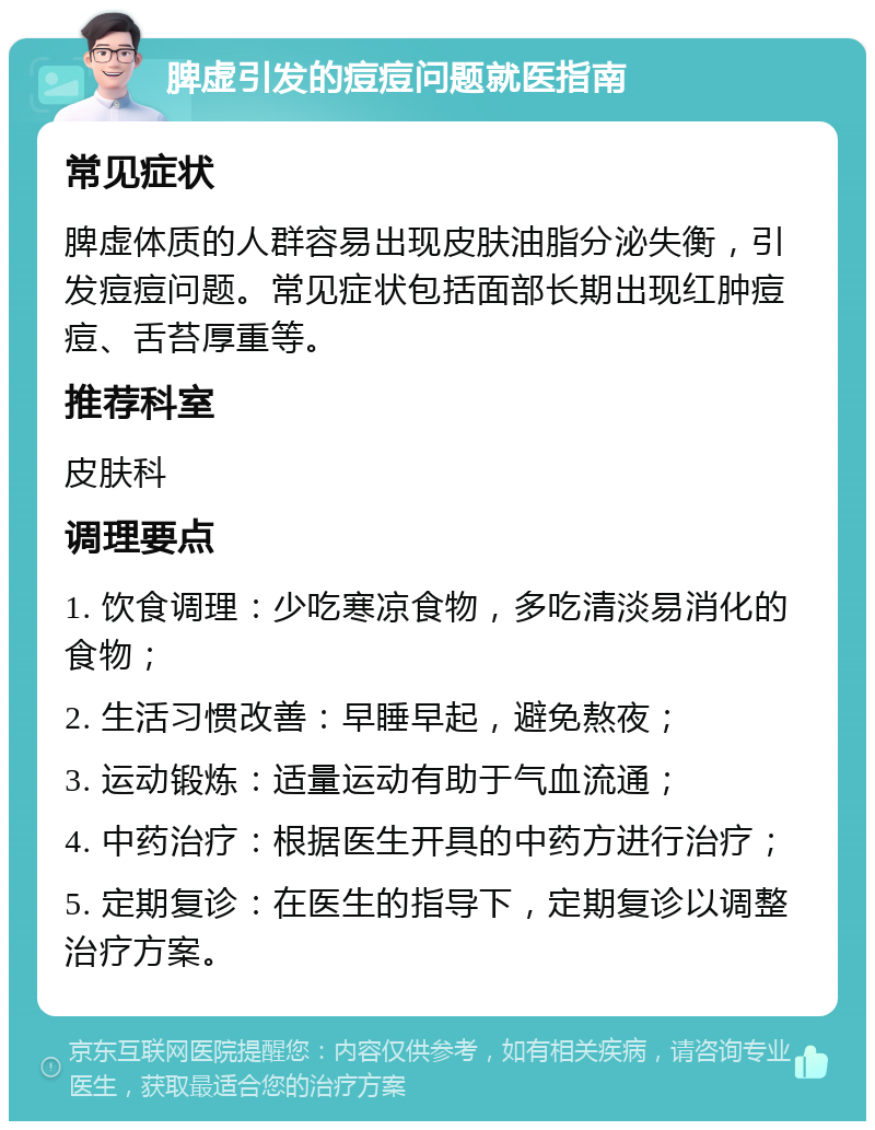 脾虚引发的痘痘问题就医指南 常见症状 脾虚体质的人群容易出现皮肤油脂分泌失衡，引发痘痘问题。常见症状包括面部长期出现红肿痘痘、舌苔厚重等。 推荐科室 皮肤科 调理要点 1. 饮食调理：少吃寒凉食物，多吃清淡易消化的食物； 2. 生活习惯改善：早睡早起，避免熬夜； 3. 运动锻炼：适量运动有助于气血流通； 4. 中药治疗：根据医生开具的中药方进行治疗； 5. 定期复诊：在医生的指导下，定期复诊以调整治疗方案。