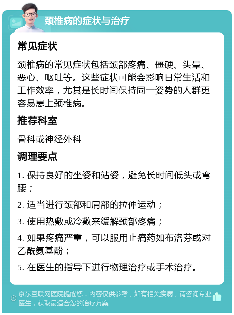 颈椎病的症状与治疗 常见症状 颈椎病的常见症状包括颈部疼痛、僵硬、头晕、恶心、呕吐等。这些症状可能会影响日常生活和工作效率，尤其是长时间保持同一姿势的人群更容易患上颈椎病。 推荐科室 骨科或神经外科 调理要点 1. 保持良好的坐姿和站姿，避免长时间低头或弯腰； 2. 适当进行颈部和肩部的拉伸运动； 3. 使用热敷或冷敷来缓解颈部疼痛； 4. 如果疼痛严重，可以服用止痛药如布洛芬或对乙酰氨基酚； 5. 在医生的指导下进行物理治疗或手术治疗。