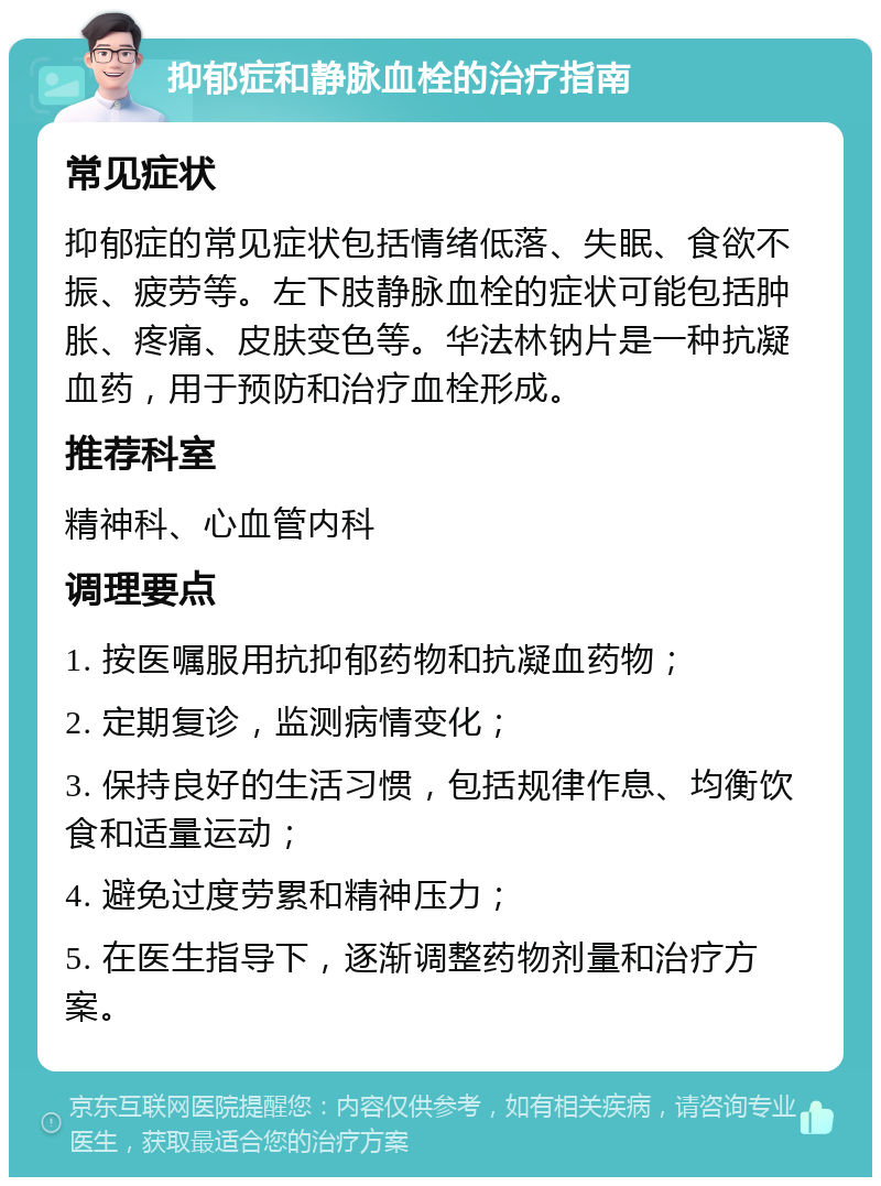 抑郁症和静脉血栓的治疗指南 常见症状 抑郁症的常见症状包括情绪低落、失眠、食欲不振、疲劳等。左下肢静脉血栓的症状可能包括肿胀、疼痛、皮肤变色等。华法林钠片是一种抗凝血药，用于预防和治疗血栓形成。 推荐科室 精神科、心血管内科 调理要点 1. 按医嘱服用抗抑郁药物和抗凝血药物； 2. 定期复诊，监测病情变化； 3. 保持良好的生活习惯，包括规律作息、均衡饮食和适量运动； 4. 避免过度劳累和精神压力； 5. 在医生指导下，逐渐调整药物剂量和治疗方案。