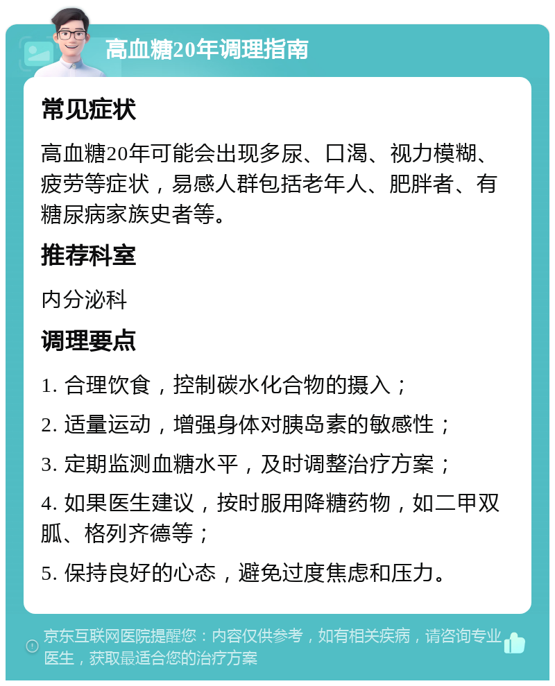 高血糖20年调理指南 常见症状 高血糖20年可能会出现多尿、口渴、视力模糊、疲劳等症状，易感人群包括老年人、肥胖者、有糖尿病家族史者等。 推荐科室 内分泌科 调理要点 1. 合理饮食，控制碳水化合物的摄入； 2. 适量运动，增强身体对胰岛素的敏感性； 3. 定期监测血糖水平，及时调整治疗方案； 4. 如果医生建议，按时服用降糖药物，如二甲双胍、格列齐德等； 5. 保持良好的心态，避免过度焦虑和压力。