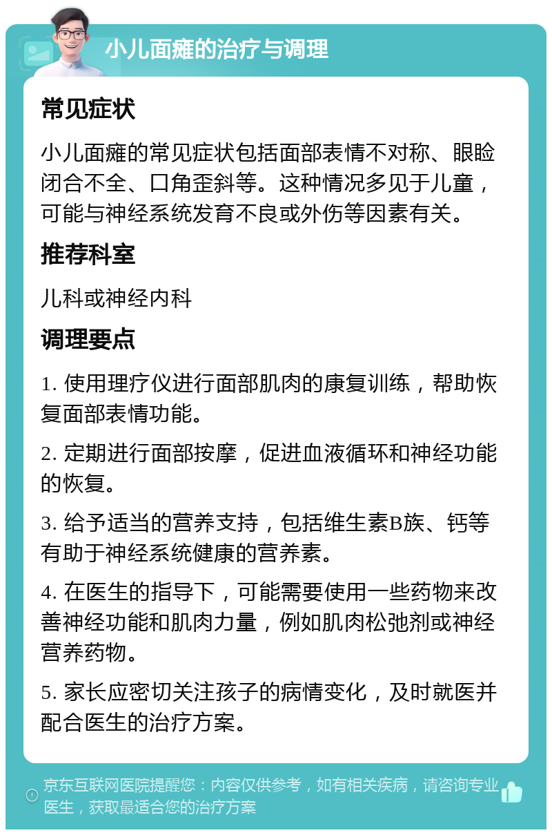 小儿面瘫的治疗与调理 常见症状 小儿面瘫的常见症状包括面部表情不对称、眼睑闭合不全、口角歪斜等。这种情况多见于儿童，可能与神经系统发育不良或外伤等因素有关。 推荐科室 儿科或神经内科 调理要点 1. 使用理疗仪进行面部肌肉的康复训练，帮助恢复面部表情功能。 2. 定期进行面部按摩，促进血液循环和神经功能的恢复。 3. 给予适当的营养支持，包括维生素B族、钙等有助于神经系统健康的营养素。 4. 在医生的指导下，可能需要使用一些药物来改善神经功能和肌肉力量，例如肌肉松弛剂或神经营养药物。 5. 家长应密切关注孩子的病情变化，及时就医并配合医生的治疗方案。