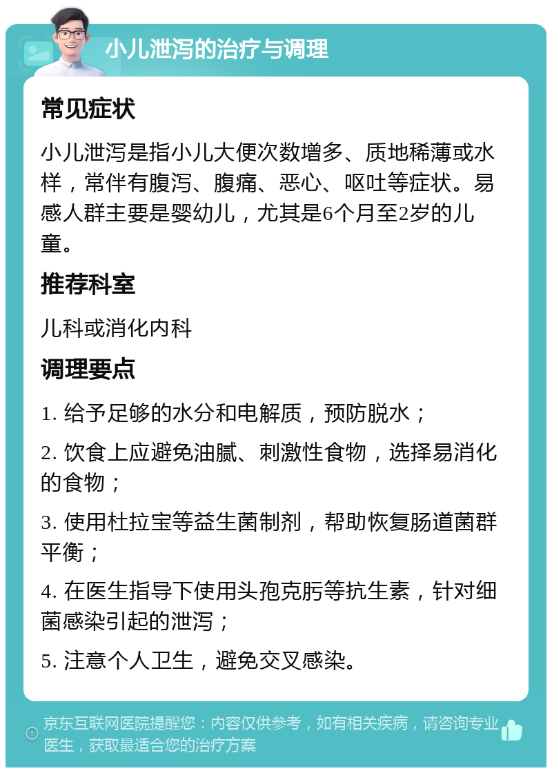 小儿泄泻的治疗与调理 常见症状 小儿泄泻是指小儿大便次数增多、质地稀薄或水样，常伴有腹泻、腹痛、恶心、呕吐等症状。易感人群主要是婴幼儿，尤其是6个月至2岁的儿童。 推荐科室 儿科或消化内科 调理要点 1. 给予足够的水分和电解质，预防脱水； 2. 饮食上应避免油腻、刺激性食物，选择易消化的食物； 3. 使用杜拉宝等益生菌制剂，帮助恢复肠道菌群平衡； 4. 在医生指导下使用头孢克肟等抗生素，针对细菌感染引起的泄泻； 5. 注意个人卫生，避免交叉感染。