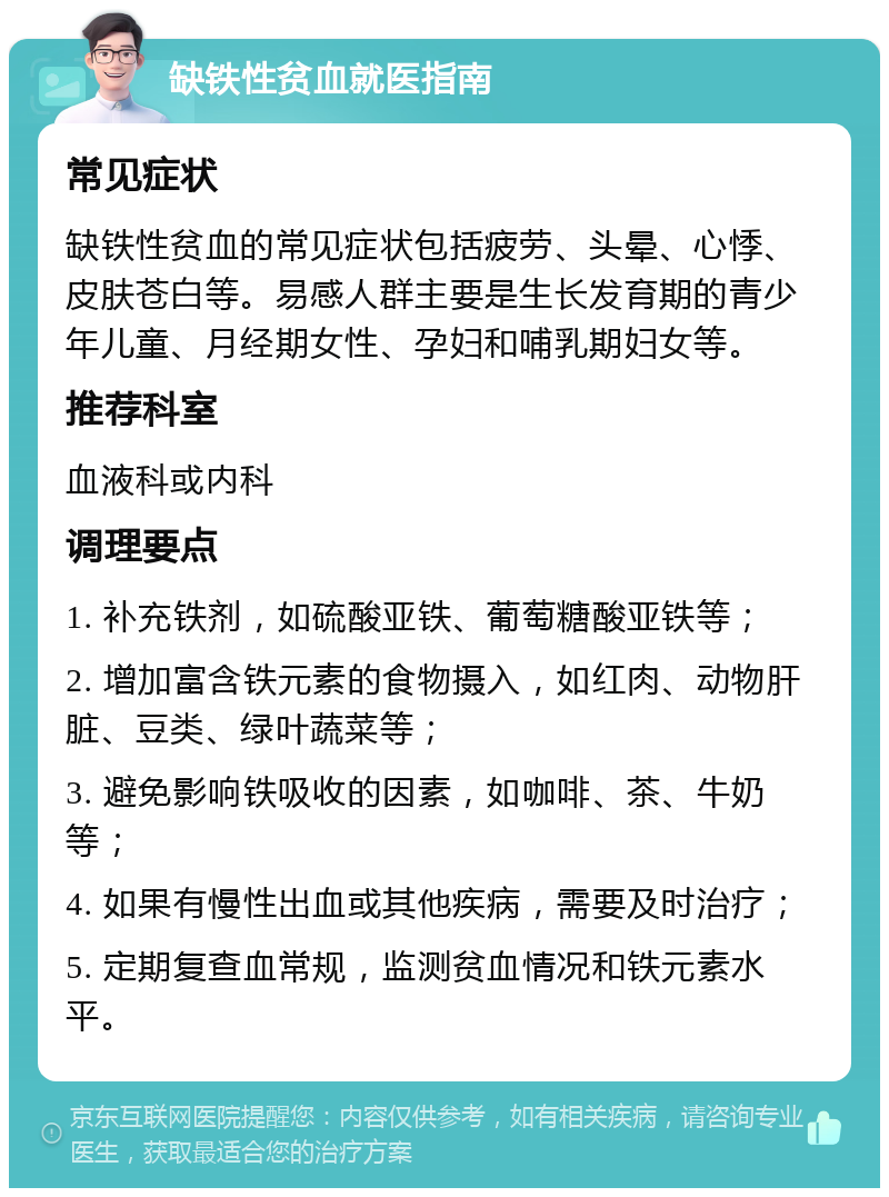 缺铁性贫血就医指南 常见症状 缺铁性贫血的常见症状包括疲劳、头晕、心悸、皮肤苍白等。易感人群主要是生长发育期的青少年儿童、月经期女性、孕妇和哺乳期妇女等。 推荐科室 血液科或内科 调理要点 1. 补充铁剂，如硫酸亚铁、葡萄糖酸亚铁等； 2. 增加富含铁元素的食物摄入，如红肉、动物肝脏、豆类、绿叶蔬菜等； 3. 避免影响铁吸收的因素，如咖啡、茶、牛奶等； 4. 如果有慢性出血或其他疾病，需要及时治疗； 5. 定期复查血常规，监测贫血情况和铁元素水平。