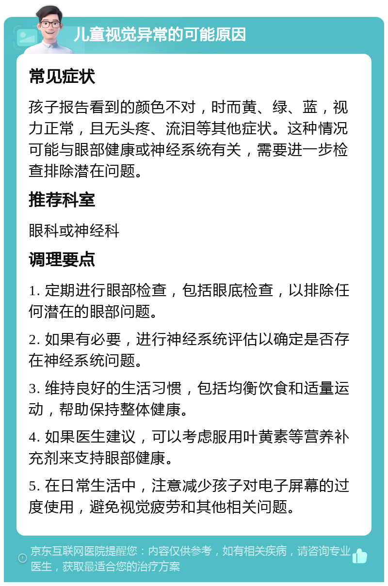 儿童视觉异常的可能原因 常见症状 孩子报告看到的颜色不对，时而黄、绿、蓝，视力正常，且无头疼、流泪等其他症状。这种情况可能与眼部健康或神经系统有关，需要进一步检查排除潜在问题。 推荐科室 眼科或神经科 调理要点 1. 定期进行眼部检查，包括眼底检查，以排除任何潜在的眼部问题。 2. 如果有必要，进行神经系统评估以确定是否存在神经系统问题。 3. 维持良好的生活习惯，包括均衡饮食和适量运动，帮助保持整体健康。 4. 如果医生建议，可以考虑服用叶黄素等营养补充剂来支持眼部健康。 5. 在日常生活中，注意减少孩子对电子屏幕的过度使用，避免视觉疲劳和其他相关问题。