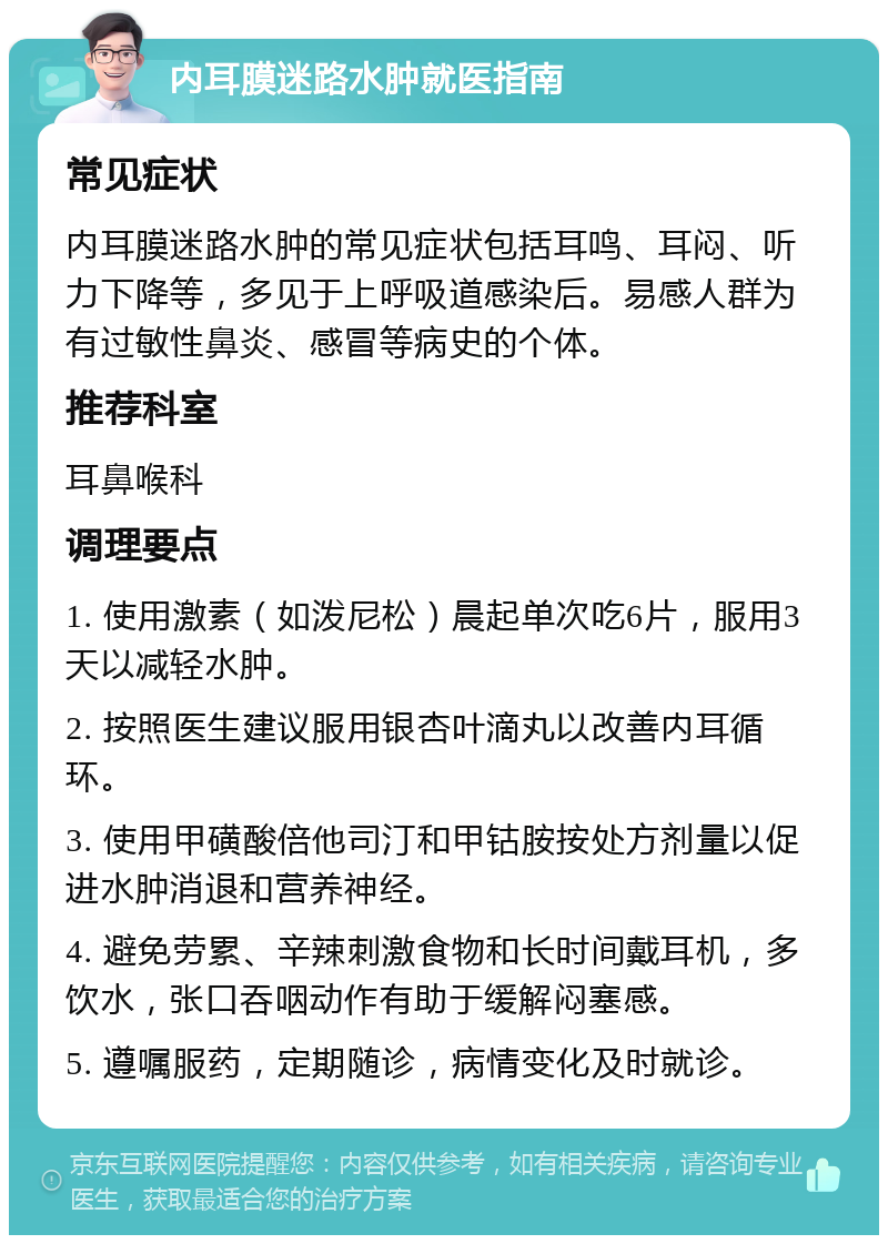 内耳膜迷路水肿就医指南 常见症状 内耳膜迷路水肿的常见症状包括耳鸣、耳闷、听力下降等，多见于上呼吸道感染后。易感人群为有过敏性鼻炎、感冒等病史的个体。 推荐科室 耳鼻喉科 调理要点 1. 使用激素（如泼尼松）晨起单次吃6片，服用3天以减轻水肿。 2. 按照医生建议服用银杏叶滴丸以改善内耳循环。 3. 使用甲磺酸倍他司汀和甲钴胺按处方剂量以促进水肿消退和营养神经。 4. 避免劳累、辛辣刺激食物和长时间戴耳机，多饮水，张口吞咽动作有助于缓解闷塞感。 5. 遵嘱服药，定期随诊，病情变化及时就诊。