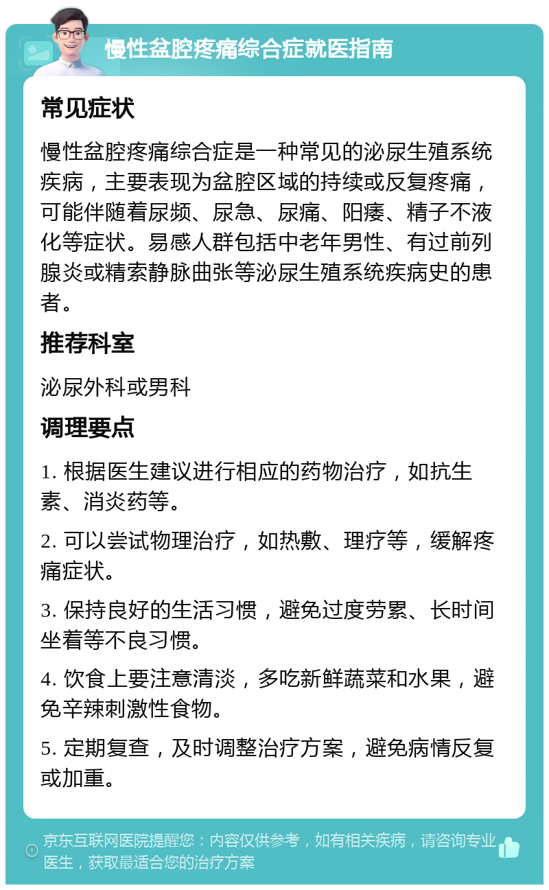 慢性盆腔疼痛综合症就医指南 常见症状 慢性盆腔疼痛综合症是一种常见的泌尿生殖系统疾病，主要表现为盆腔区域的持续或反复疼痛，可能伴随着尿频、尿急、尿痛、阳痿、精子不液化等症状。易感人群包括中老年男性、有过前列腺炎或精索静脉曲张等泌尿生殖系统疾病史的患者。 推荐科室 泌尿外科或男科 调理要点 1. 根据医生建议进行相应的药物治疗，如抗生素、消炎药等。 2. 可以尝试物理治疗，如热敷、理疗等，缓解疼痛症状。 3. 保持良好的生活习惯，避免过度劳累、长时间坐着等不良习惯。 4. 饮食上要注意清淡，多吃新鲜蔬菜和水果，避免辛辣刺激性食物。 5. 定期复查，及时调整治疗方案，避免病情反复或加重。