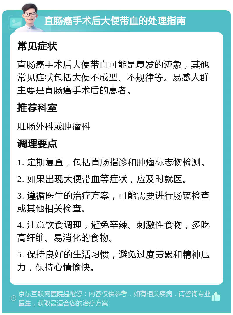 直肠癌手术后大便带血的处理指南 常见症状 直肠癌手术后大便带血可能是复发的迹象，其他常见症状包括大便不成型、不规律等。易感人群主要是直肠癌手术后的患者。 推荐科室 肛肠外科或肿瘤科 调理要点 1. 定期复查，包括直肠指诊和肿瘤标志物检测。 2. 如果出现大便带血等症状，应及时就医。 3. 遵循医生的治疗方案，可能需要进行肠镜检查或其他相关检查。 4. 注意饮食调理，避免辛辣、刺激性食物，多吃高纤维、易消化的食物。 5. 保持良好的生活习惯，避免过度劳累和精神压力，保持心情愉快。