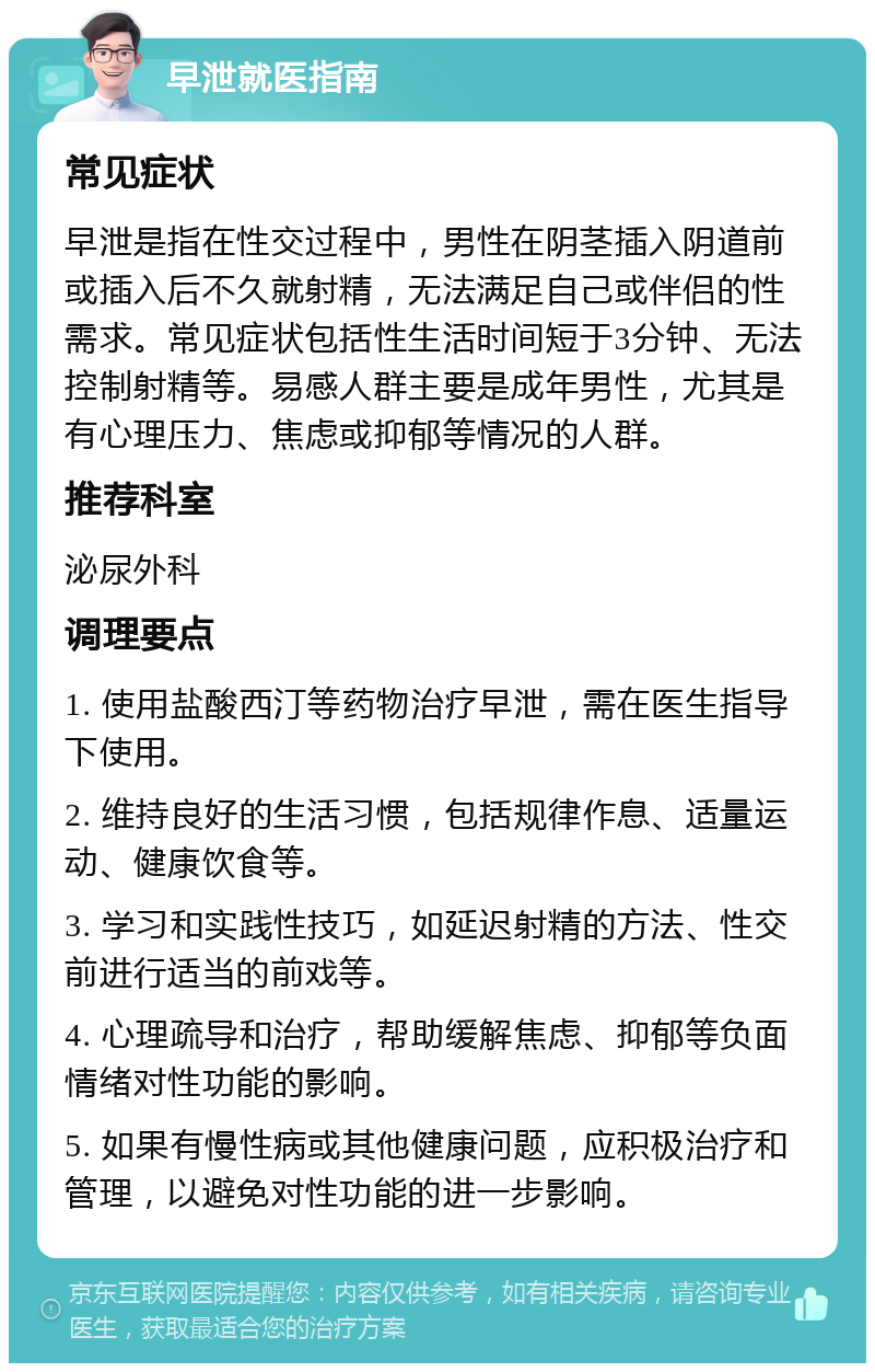 早泄就医指南 常见症状 早泄是指在性交过程中，男性在阴茎插入阴道前或插入后不久就射精，无法满足自己或伴侣的性需求。常见症状包括性生活时间短于3分钟、无法控制射精等。易感人群主要是成年男性，尤其是有心理压力、焦虑或抑郁等情况的人群。 推荐科室 泌尿外科 调理要点 1. 使用盐酸西汀等药物治疗早泄，需在医生指导下使用。 2. 维持良好的生活习惯，包括规律作息、适量运动、健康饮食等。 3. 学习和实践性技巧，如延迟射精的方法、性交前进行适当的前戏等。 4. 心理疏导和治疗，帮助缓解焦虑、抑郁等负面情绪对性功能的影响。 5. 如果有慢性病或其他健康问题，应积极治疗和管理，以避免对性功能的进一步影响。