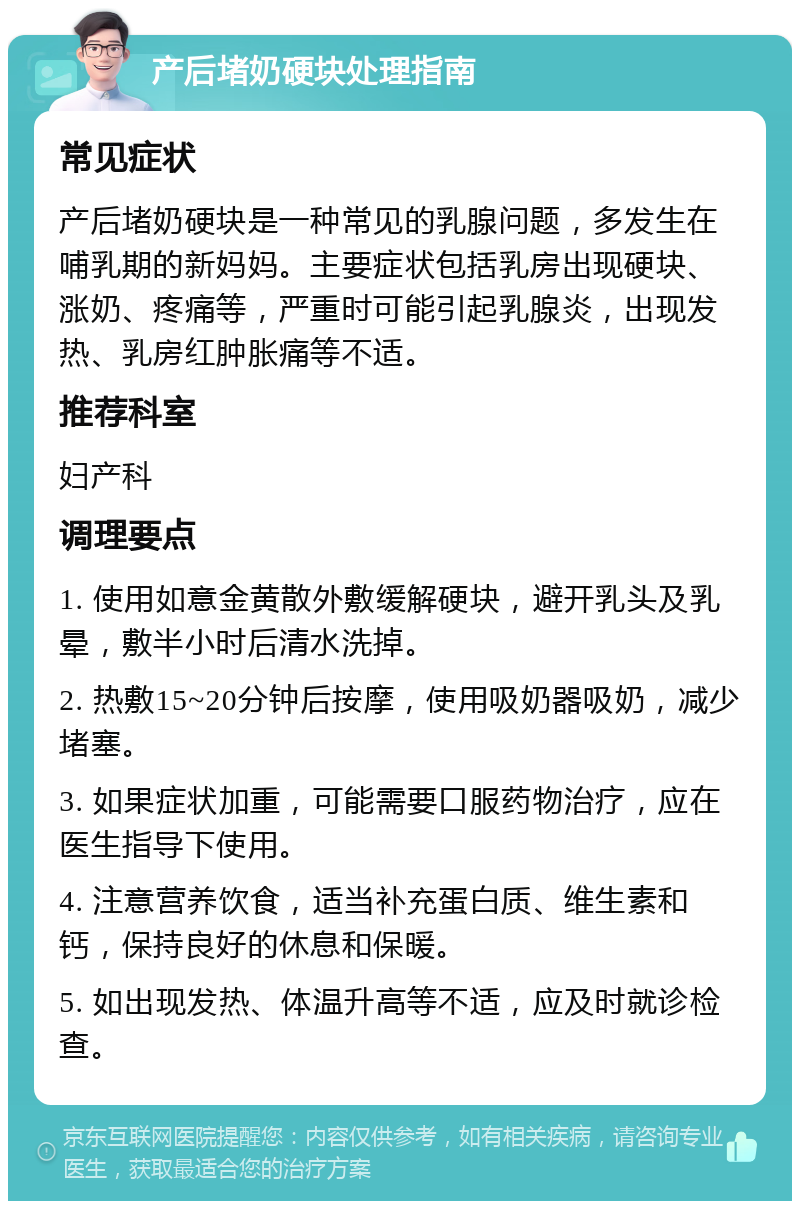 产后堵奶硬块处理指南 常见症状 产后堵奶硬块是一种常见的乳腺问题，多发生在哺乳期的新妈妈。主要症状包括乳房出现硬块、涨奶、疼痛等，严重时可能引起乳腺炎，出现发热、乳房红肿胀痛等不适。 推荐科室 妇产科 调理要点 1. 使用如意金黄散外敷缓解硬块，避开乳头及乳晕，敷半小时后清水洗掉。 2. 热敷15~20分钟后按摩，使用吸奶器吸奶，减少堵塞。 3. 如果症状加重，可能需要口服药物治疗，应在医生指导下使用。 4. 注意营养饮食，适当补充蛋白质、维生素和钙，保持良好的休息和保暖。 5. 如出现发热、体温升高等不适，应及时就诊检查。