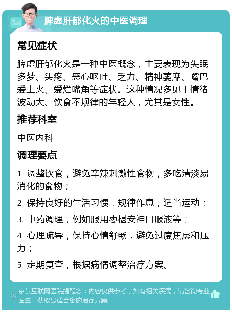 脾虚肝郁化火的中医调理 常见症状 脾虚肝郁化火是一种中医概念，主要表现为失眠多梦、头疼、恶心呕吐、乏力、精神萎靡、嘴巴爱上火、爱烂嘴角等症状。这种情况多见于情绪波动大、饮食不规律的年轻人，尤其是女性。 推荐科室 中医内科 调理要点 1. 调整饮食，避免辛辣刺激性食物，多吃清淡易消化的食物； 2. 保持良好的生活习惯，规律作息，适当运动； 3. 中药调理，例如服用枣椹安神口服液等； 4. 心理疏导，保持心情舒畅，避免过度焦虑和压力； 5. 定期复查，根据病情调整治疗方案。