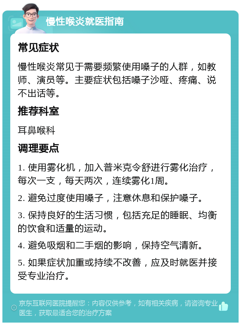 慢性喉炎就医指南 常见症状 慢性喉炎常见于需要频繁使用嗓子的人群，如教师、演员等。主要症状包括嗓子沙哑、疼痛、说不出话等。 推荐科室 耳鼻喉科 调理要点 1. 使用雾化机，加入普米克令舒进行雾化治疗，每次一支，每天两次，连续雾化1周。 2. 避免过度使用嗓子，注意休息和保护嗓子。 3. 保持良好的生活习惯，包括充足的睡眠、均衡的饮食和适量的运动。 4. 避免吸烟和二手烟的影响，保持空气清新。 5. 如果症状加重或持续不改善，应及时就医并接受专业治疗。