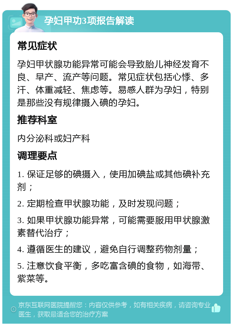 孕妇甲功3项报告解读 常见症状 孕妇甲状腺功能异常可能会导致胎儿神经发育不良、早产、流产等问题。常见症状包括心悸、多汗、体重减轻、焦虑等。易感人群为孕妇，特别是那些没有规律摄入碘的孕妇。 推荐科室 内分泌科或妇产科 调理要点 1. 保证足够的碘摄入，使用加碘盐或其他碘补充剂； 2. 定期检查甲状腺功能，及时发现问题； 3. 如果甲状腺功能异常，可能需要服用甲状腺激素替代治疗； 4. 遵循医生的建议，避免自行调整药物剂量； 5. 注意饮食平衡，多吃富含碘的食物，如海带、紫菜等。