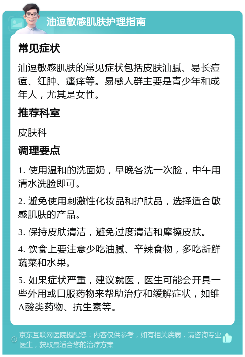 油逗敏感肌肤护理指南 常见症状 油逗敏感肌肤的常见症状包括皮肤油腻、易长痘痘、红肿、瘙痒等。易感人群主要是青少年和成年人，尤其是女性。 推荐科室 皮肤科 调理要点 1. 使用温和的洗面奶，早晚各洗一次脸，中午用清水洗脸即可。 2. 避免使用刺激性化妆品和护肤品，选择适合敏感肌肤的产品。 3. 保持皮肤清洁，避免过度清洁和摩擦皮肤。 4. 饮食上要注意少吃油腻、辛辣食物，多吃新鲜蔬菜和水果。 5. 如果症状严重，建议就医，医生可能会开具一些外用或口服药物来帮助治疗和缓解症状，如维A酸类药物、抗生素等。