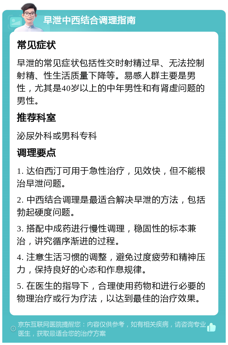 早泄中西结合调理指南 常见症状 早泄的常见症状包括性交时射精过早、无法控制射精、性生活质量下降等。易感人群主要是男性，尤其是40岁以上的中年男性和有肾虚问题的男性。 推荐科室 泌尿外科或男科专科 调理要点 1. 达伯西汀可用于急性治疗，见效快，但不能根治早泄问题。 2. 中西结合调理是最适合解决早泄的方法，包括勃起硬度问题。 3. 搭配中成药进行慢性调理，稳固性的标本兼治，讲究循序渐进的过程。 4. 注意生活习惯的调整，避免过度疲劳和精神压力，保持良好的心态和作息规律。 5. 在医生的指导下，合理使用药物和进行必要的物理治疗或行为疗法，以达到最佳的治疗效果。